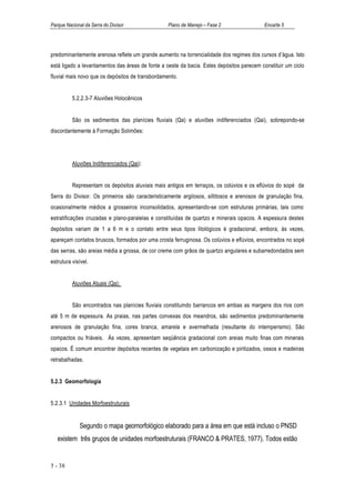 Parque Nacional da Serra do Divisor               Plano de Manejo – Fase 2                 Encarte 5




predominantemente arenosa reflete um grande aumento na torrencialidade dos regimes dos cursos d’água. Isto
está ligado a levantamentos das áreas de fonte a oeste da bacia. Estes depósitos parecem constituir um ciclo
fluvial mais novo que os depósitos de transbordamento.


          5.2.2.3-7 Aluviões Holocênicos


          São os sedimentos das planícies fluviais (Qa) e aluviões indiferenciados (Qai), sobrepondo-se
discordantemente à Formação Solimões:




          Aluviões Indiferenciados (Qai):


          Representam os depósitos aluviais mais antigos em terraços, os colúvios e os eflúvios do sopé da
Serra do Divisor. Os primeiros são caracteristicamente argilosos, siltitosos e arenosos de granulação fina,
ocasionalmente médios a grosseiros inconsolidados, apresentando-se com estruturas primárias, tais como
estratificações cruzadas e plano-paralelas e constituídas de quartzo e minerais opacos. A espessura destes
depósitos variam de 1 a 6 m e o contato entre seus tipos litológicos é gradacional, embora, às vezes,
apareçam contatos bruscos, formados por uma crosta ferruginosa. Os colúvios e eflúvios, encontrados no sopé
das serras, são areias média a grossa, de cor creme com grãos de quartzo angulares e subarredondados sem
estrutura visível.


          Aluviões Atuais (Qa):


          São encontrados nas planícies fluviais constituindo barrancos em ambas as margens dos rios com
até 5 m de espessura. As praias, nas partes convexas dos meandros, são sedimentos predominantemente
arenosos de granulação fina, cores branca, amarela e avermelhada (resultante do intemperismo). São
compactos ou friáveis. Às vezes, apresentam seqüência gradacional com areias muito finas com minerais
opacos. É comum encontrar depósitos recentes de vegetais em carbonização e piritizados, ossos e madeiras
retrabalhadas.


5.2.3 Geomorfologia


5.2.3.1 Unidades Morfoestruturais


             Segundo o mapa geomorfológico elaborado para a área em que está incluso o PNSD
   existem três grupos de unidades morfoestruturais (FRANCO & PRATES, 1977). Todos estão


5 - 38
 
