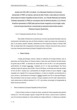 Parque Nacional da Serra do Divisor                 Plano de Manejo – Fase 2                 Encarte 5




          situados entre 200 a 650 m de altitude: (a) a Depressão Amazônica (rio Acre/Javari),
    representada no PNSD por extensas planícies de idade Terciária e pela cadeia de montanhas
denominada de Complexo Fisiográfico da Serra do Divisor, (b) o Planalto Rebaixado (da Amazônia
Ocidental) representado no PNSD por uma pequena área de interflúvios tabulares, e (c) a Planície
    Amazônica representado no PNSD pelas planícies aluviais margeando os rios da região e pelos
         níveis de terraços descontínuos, remanescentes de sedimentos desenvolvidos durante o
                                      Pleistoceno Superior (Quaternário).


           5.2.3.1-1 Depressão Amazônica (Rio Acre - Rio Javari)


                Esta unidade morfoestrutural se caracteriza por uma ativa e generalizada dissecação e pelo seu
posicionamento intermediário logo acima da Planície Amazônica e abaixo dos relevos mais conservados da
área. É uma extensa superfície rebaixada, estendendo-se de forma descontínua desde do meridiano 6000
WGr. em direção Oeste e NO, ultrapassando as fronteiras nacionais. Divide-se numa área de relevo colinoso e
numa mais montanhosa denominada de Complexo Fisiográfico da Serra do Divisor:


                •   Relevo Colinoso


                A feição geomorfológica colinosa é talhada em sedimentos da Formação Solimões, onde se
desenvolveu uma Floresta Aberta com Palmeiras, Bambu e Cipós sobre solos Podzólicos Vermelho-Amarelo.
Em grande parte do PNSD, as dimensões das colinas estão em torno de 250 m, com vales apresentando
aprofundamento de drenagem muito fraco (mapeadas com C11 no mapa geomorfológico). Nos flancos
ocidentais da Serra da Jaquirana, Serra do Môa e Serra do Rio Branco, as dimensões das colinas são também
em torno de 250 m, enquanto que o aprofundamento da drenagem aumenta um pouco chegando a fraco
(mapeadas com a legenda C12 no mapa geomorfológico) e, na Serra do Juruá-Mirim, as dimensões são um
pouco maiores e o aprofundamento da drenagem é mediano (mapedas como C23 no mapa geomorfólogico).
Nas proximidades da área de terraços e planícies e terraços (mapeados como Etf e Aptf, respectivamente),
ocorre extensa área de interflúvios tabulares (T11 e T21 ) que constitui uma exceção na homogeneidade da
feição colinosa que predomina.


•        Relevo montanhoso do Complexo Fisiográfico da Serra do Divisor:


           A Serra do Divisor constitui um conjunto de relevos, composto de 4 blocos separados pela superfície
colinosa (C11). Tem forma alongada, segundo a direção S-N. Nos 4 blocos, a forma da serra é cuestiforme,
cujo front encontra-se dissecado em cristas alinhadas sem direção preferencial. À medida que se estendem


5 - 39
 