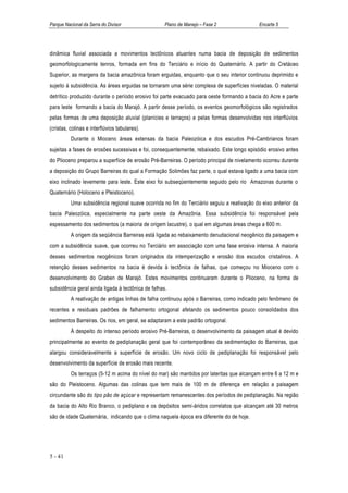 Parque Nacional da Serra do Divisor                 Plano de Manejo – Fase 2                Encarte 5




dinâmica fluvial associada a movimentos tectônicos atuantes numa bacia de deposição de sedimentos
geomorfologicamente tenros, formada em fins do Terciário e início do Quaternário. A partir do Cretáceo
Superior, as margens da bacia amazônica foram erguidas, enquanto que o seu interior continuou deprimido e
sujeito à subsidência. As áreas erguidas se tornaram uma série complexa de superfícies niveladas. O material
detrítico produzido durante o período erosivo foi parte evacuado para oeste formando a bacia do Acre e parte
para leste formando a bacia do Marajó. A partir desse período, os eventos geomorfológicos são registrados
pelas formas de uma deposição aluvial (planícies e terraços) e pelas formas desenvolvidas nos interflúvios
(cristas, colinas e interflúvios tabulares).
          Durante o Mioceno áreas extensas da bacia Paleozóica e dos escudos Pré-Cambrianos foram
sujeitas a fases de erosões sucessivas e foi, consequentemente, rebaixado. Este longo episódio erosivo antes
do Plioceno preparou a superfície de erosão Pré-Barreiras. O período principal de nivelamento ocorreu durante
a deposição do Grupo Barreiras do qual a Formação Solimões faz parte, o qual estava ligado a uma bacia com
eixo inclinado levemente para leste. Este eixo foi subseqüentemente seguido pelo rio Amazonas durante o
Quaternário (Holoceno e Pleistoceno).
          Uma subsidência regional suave ocorrida no fim do Terciário seguiu a reativação do eixo anterior da
bacia Paleozóica, especialmente na parte oeste da Amazônia. Essa subsidência foi responsável pela
espessamento dos sedimentos (a maioria de origem lacustre), o qual em algumas áreas chega a 600 m.
          A origem da seqüência Barreiras está ligada ao rebaixamento denudacional neogênico da paisagem e
com a subsidência suave, que ocorreu no Terciário em associação com uma fase erosiva intensa. A maioria
desses sedimentos neogênicos foram originados da intemperização e erosão dos escudos cristalinos. A
retenção desses sedimentos na bacia é devida à tectônica de falhas, que começou no Mioceno com o
desenvolvimento do Graben de Marajó. Estes movimentos continuaram durante o Plioceno, na forma de
subsidência geral ainda ligada à tectônica de falhas.
          A reativação de antigas linhas de falha continuou após o Barreiras, como indicado pelo fenômeno de
recentes e residuais padrões de falhamento ortogonal afetando os sedimentos pouco consolidados dos
sedimentos Barreiras. Os rios, em geral, se adaptaram a este padrão ortogonal.
          À despeito do intenso período erosivo Pré-Barreiras, o desenvolvimento da paisagem atual é devido
principalmente ao evento de pediplanação geral que foi contemporâneo da sedimentação do Barreiras, que
alargou consideravelmente a superfície de erosão. Um novo ciclo de pediplanação foi responsável pelo
desenvolvimento da superfície de erosão mais recente.
          Os terraços (5-12 m acima do nível do mar) são mantidos por lateritas que alcançam entre 6 a 12 m e
são do Pleistoceno. Algumas das colinas que tem mais de 100 m de diferença em relação a paisagem
circundante são do tipo pão de açúcar e representam remanescentes dos períodos de pediplanação. Na região
da bacia do Alto Rio Branco, o pediplano e os depósitos semi-áridos correlatos que alcançam até 30 metros
são de idade Quaternária, indicando que o clima naquela época era diferente do de hoje.




5 - 41
 