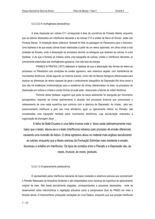 Parque Nacional da Serra do Divisor                Plano de Manejo – Fase 2                 Encarte 5




          5.2.3.2-2 A morfogênese pleistocênica


          A área dissecada em colinas C11 corresponde à área de ocorrência de Floresta Aberta, enquanto
que os relevos dissecados em interflúvios tabulares e as colinas C12 e cristas da Serra do Divisor estão sob
Floresta Densa. A instalação desta cobertura florestal foi feita na passagem do Pleistoceno para o Holoceno.
Uma hipótese é de que essas colinas foram elaboradas a partir de um relevo aplainado, em clima úmido e sob
proteção da floresta, onde a dissecação se processou abrindo os talvegues que isolaram as colinas. A outra
hipótese é de que a floresta se instalou sobre uma topografia de colinas, cristas e interflúvios tabulares, já
previamente elaboradas sob morfogênese agressiva, com alta taxa de energia.
               FRANCO & PRATES (1977) defendem a hipótese de que a elaboração das formas de relevo se
processou no Pleistoceno sob condições de caráter agressivo, sem cobertura vegetal, com interferência de
movimentos tectônicos. Ainda segundo os mesmos autores, como não há fatores litológicos diferenciados para
explicar as diferenças de relevo capazes de gerar o embutimento topográfico da Depressão Rio Acre-Javari e
que não há evidências morfoclimáticas para a existência de climas diferenciados na área, os processos de
dissecação em colinas e cristas e outras formas só pode estar relacionado a fatores de ordem tectônica.
               Partindo desta hipótese, sugerem que parte da bacia sedimentar foi soerguida por movimento
epirogenético, expondo as rochas sedimentares à atuação dos processos erosivos que promoveram o
rebaixamento de uma vasta superfície que culminou com a abertura da Depressão. As cristas, pelo seu
posicionamento interfluvial e pelo seu nível altimétrico, igual ou ligeiramente inferior ao Planalto, são
consideradas uma topografia herdada pelos movimentos tetctônicos, cuja esculturação antecedeu à
organização da drenagem atual.
           A falha de Batã-Cruzeiro é uma falha inversa onde o bloco oeste (altimetricamente mais
 baixo que o leste), elevou-se e o leste (interflúvios) rebaixou pelo processo de erosão diferencial,
 causando uma inversão de relevo. O clima agressivo atuou no material mais argiloso esculturando
    as colinas, enquanto que a fácies arenosa da Formação Solimões mais resistente à erosão,
 favoreceu o entalhe em interflúvios. Os tipos de contatos entre o Planalto e a Depressão são, às
                                      vezes, bruscos; às vezes, graduais.



          5.3.2.1-3 O aplainamento pleistocênico


          É representado pelos interflúvios tabulares de topos nivelados e cobertura arenosa que caracterizam
o Planalto Rebaixado da Amazônia Ocidental e são interpretados como resíduos da superfície de aplainamento
original da área. São áreas parcialmente alagadas, correspondentes a pequenas depressões, onde se
desenvolvem solos hidromórficos e vegetação arbustiva como a campinarana (fora do PNSD) em meio a
floresta densa. O hidromorfismo pressupõe oscilações do nível freático, enquanto que sua posição interfluvial

5 - 42
 