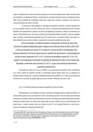 Parque Nacional da Serra do Divisor                 Plano de Manejo – Fase 2                   Encarte 5




sugere a existência de um relevo sem dreno (na época de um clima de estação seca7, anterior ao clima úmido
que possibilitou a instalação da floresta), característica de uma fase endorréica anterior à instalação do relevo
atual. Sob as condições de morfogênese úmida atual, essas áreas mostram a tendência a se unirem aos
canais secundários que cortam o Planalto.
                A presença de áreas alagadas e concreções ferruginosas corroboram a idéia do aplainamento
que se processou durante uma fase climática seca sobre os sedimentos plio-pleistocênicos da Formação
Solimões. Esse aplainamento é posterior ao término da deposição da Solimões e anterior ao tectonismo que
reativou a falha Batã-Cruzeiro. Isto conduz a datá-lo como Pleistocênico Médio e Superior. A rede de drenagem
sobre o Planalto, direcionada principalmente para SE, evidencia que o movimento tectônico que reativou a
falha de Batã-Cruzeiro provocou também o basculamento da superfície pediplanada para leste.
              Como mencionado, os interflúvios tabulares correspondem as formas de relevo mais
    próximas da superfície pediplanada original. Seguem-se as extensas colinas de 250 a 350 m (C21
      e C22) que transitam para colinas C11 e cristas K11 (menos de 250 m) da Depressão. Esta
hierarquia responde as formas do ataque erosivo à superfície de aplainamento. A subordinação das
     formas de relevo dissecado em C11 e K11, as formas de dimensões maiores C21, C12 e T21,
sugerem uma extrapolação da extensão da superfície de aplainamento sobre a área ocupada pela
       Depressão, constituindo essas formas (C11 e K11) - o grau mais evoluído de desmonte da
                                        superfície de aplainamento.
           As posição das cristas (K11) ao sul do PNSD e seu posicionamento altimétrico foram considerados
como relevo residual de superfície herdada. A proximidade espacial dessas áreas com os interflúvios do
planalto permite correlacionar a superfície pediplanada identificada por MELO et al. (1976) como resultado da
ocorrência de um processo de pediplanação que ocorreu durante o Pleistoceno em toda a área.




           5.3.2.1-4 O relevos dobrado do Complexo Fisiográfico da Serra do Divisor


           Estruturalmente, é um dobramento anticlinal, resultante da Orogenia Quíchua, datada do Mioceno. O
direcionamento geral do eixo do dobramento é N-S, com inflexões para NE e NO em função dos falhamentos
transversais, de caráter normal ou de deslocamento horizontal. As litologias são predominantemente areníticas,
divididas em quatro blocos. As dobras mais largas estão ao norte, estando as do sul quase fechadas. Nos
quatro blocos, o contato oriental é feito com colinas do tipo C11 da Formação Solimões de modo brusco,
porque as camadas têm mergulho forte nesse lado.

7 Ao longo da BR-307 encontram-se níveis ferruginosos, friáveis, sob a forma de grãos de areia e em processo
incipiente de ferruginização, dispostos nos sedimentos Plio-Pleiostocênicos da Formação Solimões e coberto
por coluviões. Sua posição e natureza indicam a presença de clima anterior com estações diferenciadas,
sendo uma delas seca e longa (RADAMBRASIL, 1977).

5 - 43
 