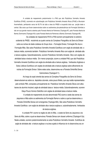 Parque Nacional da Serra do Divisor               Plano de Manejo – Fase 2                 Encarte 5




               A unidade de mapeamento predominante é a PA6 que são Podzólicos Vermelho Amarelo
Eutróficos (PVAE), ocorrendo em subordinação com Podzólicos Vermelho Amarelo Álicos (PVAE) e Brunizem
Avermelhado, perfazendo cerca de 65,7% de toda a área do PNSD e ocupando toda sua porção leste e
central. São solos que foram desenvolvidos sobre os sedimentos plio-pleistocênicos da Formação Solimões e
são em sua grande maioria cobertos pela Floresta Aberta de Palmeiras (Tipologia #7), pela Floresta Aberta de
Bambu Dominante (Tipologia # 8) e pela Floresta Aberta de Palmeiras e Bambu Dominado (Tipologia #9).
                    As unidades de mapeamento PA10 e PA9 ocorrem principalmente no extremo
   ocidental do PNSD, recobrindo as quatro serras do Complexo Fisiográfico da Serra do Divisor
    sobre as rochas de idade cretácea do Grupo Acre – Formação Divisor, Formação Rio Azul e
Formação Môa. São solos Podzólicos Vermelho Amarelo Eutróficos com argila de atividade alta e
textura média, ocorrendo também Podzólicos Vermelho Amarelo Álico com argila de atividade alta
e textura argilosa. Subordinadamente, ocorrem Podzólicos Vermelho Amarelo Álico com argilas de
atividade baixa e textura média. Em menor proporção, ocorre a unidade PA8, que são Podzólicos
Vermelho Amarelo Eutróficos com argila de atividade alta e textura argilosa, Vertissolos Argilosos e
   Solos Litólicos Eutróficos com argilas de atividade alta e textura argilosa sobre afloramento de
    rochas da Formação Divisor. Sobre estes solos, desenvolveu-se a Floresta Ombrófila Densa
                                      Submontana (Tipologia # 1).
               Ao longo do sopé oriental das serras do Complexo Fisiográfico da Serra do Divisor,
desenvolveram-se sobre os depósitos coluviais, solos pouco férteis, que aqui estão representados
  pelo símbolo PB4, compostos principalmente de Podzólicos Vermelho Amarelo Álicos com altos
teores de alumínio trocável, argila de atividade baixa e textura média. Subordinadamente, ocorrem
            Gleys Pouco Húmico Distrófico com argilas de atividade baixa e textura média.
               A unidade de mapeamento de solo denominada PA2 ocorre a oeste das serras da
    Jaquirana e Môa sobre os sedimentos da Formação Ramon e sobre a qual se desenvolveu a
    Floresta Ombrófila Densa com emergentes (Tipologia #2b). São solos Podzólicos Vermelho
Amarelo Eutróficos com argila de atividade alta e textura argilosa e, subordinadamente, Vertissolos
                                           de textura argilosa.
              A unidade PA1 ocorre na região do alto rio Môa, a oeste da Serra da Jaquirana e da
Serra do Môa, sobre a qual se desenvolveu Floresta Densa com dossel uniforme ((Tipologia # 2a).
Nesta unidade, ocorrem predominantemente os solos Podzólicos Vermelho Amarelo Eutróficos de
 argila de atividade alta e textura argilosa e na área sujeita à influencia do rio desenvolveu-se um


5 - 50
 