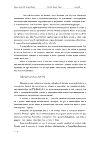 Parque Nacional da Serra do Divisor                Plano de Manejo – Fase 2                 Encarte 5




               São solos organominerais mal drenados e pouco permeáveis, onde o horizonte subsuperficial
apresenta forte gleyzação devido ao encharcamento pela elevação das águas freáticas. A morfologia destes
solos indica que são desenvolvidos sob grande influência do lençol freático, pelo menos durante parte do ano.
A cor acizentada indica acúmulo de matéria orgânica e redução química, características de gleyzação.
          São desenvolvidos a partir de sedimentos relativamente recentes (aluviões, depósitos de baixadas e
acumulações orgânicas residuais) que constituem formações referentes ao Holoceno. A classe de textura pode
ser argilosa ou média, decorrência da natureza do material de que são provenientes. Apresentam sequência
de horizontes do tipo A e Cg. Possuem horizonte superficial organomineral (ócrico, úmbrico ou mólico) pouco
espesso, com menores teores de matéria orgânica e, em geral, de colaração menos escura que o Gley Húmico.
O horizonte A geralmente está subdividido em A1 (A11 e A12) e A3.
          O horizonte Cg vem logo a seguir com cor cinza dominante, apresentando mosqueados comuns. Este
horizonte é constituído por uma massa cinzenta que nas condições naturais de umidade se apresenta
encharcada. Quando seco, o solo é muito duro, mas quando molhado, em condições naturais de umidade, é
normalmente plástico e pegajoso ou muito pegajoso. A textura é geralmente de classe argilosa, ocorrendo
também textura média.
          Quanto às propriedades químicas, ocorrem solos com alta saturação de bases e argila de atividade
alta, sendo-lhes atribuído, por isso o caráter eutrófico em sua classificação. Com menor frequência, ocorre um
tipo de solo com argila de atividade baixa (saturação de base inferior a 50%), sendo então denominado de
Gley Pouco Húmico Distrófico.


          d) Brunizem Avermelhado (Perfil #77)


          São solos minerais, medianamente profundos, moderadamente drenados, apresentando horizonte A
chernozênico e B textural. Não hidromórficos, com saturação de bases média a alta, moderadamente ácidos,
de argila de atividade alta (CTC> 24 mE/100 g), com teores relativamente elevados de cálcio e magnésio. Nos
perfis, foi constatada permeabilidade moderada no horizonte superficial e lenta nos horizontes subjacentes, o
que condiciona uma susceptibilidade considerável à erosão.
          A seqüência de horizontes é do tipo A, B e C. O horizonte A apresenta espesssura em torno de 35
cm. A textura é franco-argilosa, estrutura granular a subangular, com grau de desenvolvimento fraca a
moderada e tamanho pequeno a médio. A consistência para solos úmidos varia de friável a firme, e quando
molhado plástico a pegajoso.
          O horizonte B tem espessura em torno de 45 cm, coloração variando de bruno-escuro a vermelho-
amarelado. A textura é argilosa, estrutura em blocos angulares e subangulares, tamanho pequeno, com grau
de desenvolvimento fraco. A consistência em solo úmido é firme, e quando molhado plástico a muito plástico e
pegajoso a muito pegajoso. A transição é plana ou gradual ou difusa.
          Estes solos são localizados em áreas de relevo suave ondulado, ondulado e forte ondulado, e são
formados a partir de sedimentos da Formação Solimões. A cobertura vegetal é de Floresta Aberta. Estes solos


5 - 56
 