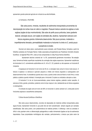 Parque Nacional da Serra do Divisor                    Plano de Manejo – Fase 2              Encarte 5




apresentam grande potencial agrícola em virtude de sua alta fertilidade.


          e) Vertissolos (Perfil #88)


              São solos jovens, minerais, resultantes de sedimentos transportados provenientes da
decomposição de rochas ricas em cálcio e magnésio. Possuem textura variando de argilosa a muito
   argilosa (argilas do tipo montmorilonita). São solos de perfis pouco profundos, baixo gradiente
   textural, coloração escura, com argilas de atividade alta, alcalinos. Apresentam estrutura com
         blocos angulares grande a fortemente desenvolvida. São pouco porosos, moderado a
  imperfeitamente drenados, permeabilidade moderada no horizonte A e lenta no C, sendo pouco
                                             susceptíveis à erosão.
          Ocorrem em relevo plano, eventualmente suave ondulado, sob Floresta Densa, formados a partir de
folhelhos calcáreos da Formação Ramon. Estão associados principalmente aos Podzólicos Vermelho Amarelo
Eutróficos na legenda PA2 e PA1, onde um dos componentes é o Gley Pouco Húmico Distrófico.
                Apresentam declives variando de 1 a 3%, apresentando geralmente microrelevo. Na estação
seca, formam-se fendas superficiais resultantes da contração das argilas expansivas. Apresentam seqüências
de horizontes A e C, normalmente subdivididos em A1, A3 e C1, C2, podendo ou não aparecer um horizonte B
incipiente.
          A espessura do horizonte A é em torno de 45 cm, a coloração mais comum é bruno muito escuro. A
textura é argilosa e a estrutura é granular pequena a média com blocos angulares a subangulares com
desenvolvimento forte. A consistência quando seco é dura, quando úmido varia de friável a muito firme, e muito
plástico a plástico quando molhado. A transição para o horizonte C é plana ou ondulada e abrupta ou clara.
          O horizonte C é de cor bruno-avermelhada, possui textura argilosa, podendo conter cascalho. A
estrutura é forte, grande, prismática, podendo correr do tipo maçica in situ, desfazendo-se em blocos angulares
e subangulares.
          O conteúdo de argila varia em torno de 60% no horizonte A, sendo variável no C, onde pode ocorrer
horizontes argilosos e cascalhentos sobrepostos.


          f) Solos Aluviais Eutróficos e Distróficos


          São solos pouco desenvolvidos, oriundos de deposições de materiais sólidos transportados pelas
águas fluviais. Apresentam horizonte A, que pode não ser bem caracterizado sempre seguido por camadas
estratificadas. São solos jovens, com predominância de material primário. A diferença entre as camadas é
difícil e não guardam entre si diferenciação pedogenética e estão intimamente ligadas ao tipo de sedimentos
depositados. Suas propriedades morfológicas são variadas, particularmente, a textura que pode variar da



5 - 57
 