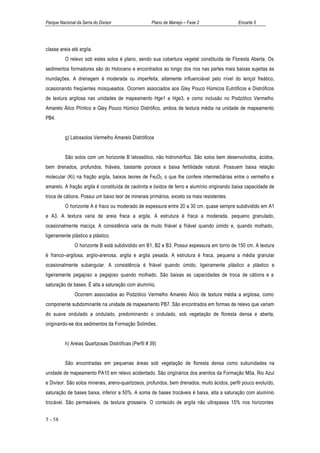 Parque Nacional da Serra do Divisor                  Plano de Manejo – Fase 2                Encarte 5




classe areia até argila.
          O relevo sob estes solos é plano, sendo sua cobertura vegetal constituída de Floresta Aberta. Os
sedimentos formadores são do Holoceno e encontrados ao longo dos rios nas partes mais baixas sujeitas às
inundações. A drenagem é moderada ou imperfeita, altamente influenciável pelo nível do lençol freático,
ocasionando freqüentes mosqueados. Ocorrem associados aos Gley Pouco Húmicos Eutróficos e Distróficos
de textura argilosa nas unidades de mapeamento Hge1 e Hge3, e como inclusão no Podzólico Vermelho
Amarelo Álico Plíntico e Gley Pouco Húmico Distrófico, ambos de textura média na unidade de mapeamento
PB4.


          g) Latossolos Vermelho Amarelo Distróficos


          São solos com um horizonte B latossólico, não hidromórfico. São solos bem desenvolvidos, ácidos,
bem drenados, profundos, friáveis, bastante porosos e baixa fertilidade natural. Possuem baixa relação
molecular (Ki) na fração argila, baixos teores de Fe2O3., o que lhe confere intermediárias entre o vermelho e
amarelo. A fração argila é constituída de caolinita e óxidos de ferro e alumínio originando baixa capacidade de
troca de cátions. Possui um baixo teor de minerais primários, exceto os mais resistentes.
          O horizonte A é fraco ou moderado de espessura entre 20 a 30 cm, quase sempre subdividido em A1
e A3. A textura varia de areia fraca a argila. A estrutura é fraca a moderada, pequeno granulado,
ocasionalmente maciça. A consistência varia de muito friável a friável quando úmido e, quando molhado,
ligeiramente plástico a plástico.
               O horizonte B está subdividido em B1, B2 e B3. Possui espessura em torno de 150 cm. A textura
é franco–argilosa, argilo-arenosa, argila e argila pesada. A estrutura é fraca, pequena a média granular
ocasionalmente subangular. A consistência é friável quando úmido, ligeiramente plástico a plástico e
ligeiramente pegajoso a pegajoso quando molhado. São baixas as capacidades de troca de cátions e a
saturação de bases. É alta a saturação com alumínio.
               Ocorrem associados ao Podzólico Vermelho Amarelo Álico de textura média a argilosa, como
componente subdominante na unidade de mapeamento PB7. São encontrados em formas de relevo que variam
do suave ondulado a ondulado, predominando o ondulado, sob vegetação de floresta densa e aberta,
originando-se dos sedimentos da Formação Solimões.


          h) Areias Quartzosas Distróficas (Perfil # 39)


          São encontradas em pequenas áreas sob vegetação de floresta densa como subunidades na
unidade de mapeamento PA10 em relevo acidentado. São originários dos arenitos da Formação Môa, Rio Azul
e Divisor. São solos minerais, areno-quartzosos, profundos, bem drenados, muito ácidos, perfil pouco evoluído,
saturação de bases baixa, inferior a 50%. A soma de bases trocáveis é baixa, alta a saturação com alumínio
trocável. São permeáveis, de textura grosseira. O conteúdo de argila não ultrapassa 15% nos horizontes


5 - 58
 