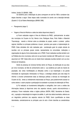 Parque Nacional da Serra do Divisor           Plano de Manejo – Fase 2             Encarte 5




Indireto, Versão 3.0 (IBAMA, 1996).
         Os trabalhos para a elaboração do plano começaram em abril de 1995 e constaram das
etapas descritas a seguir. Estas etapas estão numeradas de acordo com a descrição derivada
(Quadro 5.1-2) do Roteiro Metodológico (IBAMA,1996):


•    Planejamento (etapa 1)


•    Viagens à Área de Influência e coleta dos dados disponíveis (etapa 2)
          a) Foram realizadas viagens à Área de Influência do PNSD, particularmente às sedes
dos municípios de Cruzeiro do Sul, Mancio Lima, Rodrigues Alves, Porto Walter e Marechal
Thaumaturgo, visando a informar sobre as atividades do projeto, avaliar o contexto político
regional, identificar os principais problemas e buscar parceiros para apoiar a implementação do
PNSD. Estas atividades têm sido realizadas pela coordenação geral do projeto através de
reuniões com os principais grupos sociais, representantes da comunidade, instituições e
organizações de alguma forma relacionadas com o PNSD. Foram realizadas reuniões também com
os Prefeitos dos cinco municípios, tanto com os que tiveram mandato até 1996 quanto com os que
assumiram em 1997. Deste último ano em diante foram realizadas reuniões também com as cinco
Câmara de Vereadores.
          Diante da presença de inúmeras famílias dentro do Parque, da distribuição de sua área
por cinco municípios, da falta de conhecimento sobre a sua existência por parte da maioria da
população, das várias manifestações já efetuadas contra a sua implantação e da grande
diversidade de organizações interessadas no Parque, a estratégia adotada para esta etapa foi
informar e envolver primeiramente todas as lideranças políticas e técnicas da microrregião de
Cruzeiro do Sul, direta ou indiretamente relacionadas ao Parque, para posteriormente acessar os
outros setores e assim propiciar a participação da sociedade no processo de elaboração do Plano.
          b) Foi realizado um levantamento bibliográfico e cartográfico, bem como a análise das
informações básicas já disponíveis tanto dos aspectos naturais, quanto sócio-econômicos e
antrópicos. Foram realizadas visitas a órgãos públicos (INCRA, IBGE, Secretarias de Estado,
etc.), aquisição e interpretação de imagens de satélite. A partir dos dados levantados, elaborou-se
um diagnóstico preliminar dos aspectos naturais do PNSD, foram quantificadas as áreas
desmatadas, caracterizaram-se os principais usos do solo e foram descritas as características


5-6
 
