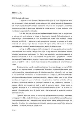Parque Nacional da Serra do Divisor                 Plano de Manejo – Fase 2                  Encarte 5




5.2.6 Hidrografia


5.2.6.1 Evolução da Drenagem
               A região em que está assentado o PNSD é o divisor de águas das bacias hidrográficas do Médio
Vale do rio Ucayali (Peru) e do Alto Vale do rio Juruá, e é também onde estão as cabeceiras de vários afluentes
pela margem esquerda deste último. Uma das características comuns dos rios da região são o paralelismo e
mudanças de direções dos seus cursos, resultantes de controle estrutural. Em geral, apresentam forma
meândrica com pequenos trechos retilinizados.
               O rio Môa (Foto #14) ocupa um largo vale até a falha Batã-Cruzeiro. A partir daí, seu vale torna-
se cada vez mais estreito até atingir as litologias do Grupo Acre (na Depressão Rio Acre/Javari) quando se
torna um canyon. Desenvolve traçado de curvas mal calibradas com algumas curvas meândricas. Correndo
em direção geral NO-SE, a abertura do rio Môa provavelmente ocorreu por um processo de rift valley,
evidenciado pelo fato de a largura dos vales mudarem muito a partir da falha Batã-Cruzeiro em direção à
nascente e por não haver sinais de meandros abandonados, alvéolos ou deposição aluvial.
               Ao longo do rio Môa não é possível diferenciar a planície do terraço, que são portanto mapeados
como uma unidade única: "planícies e terraços fluviais" (Aptf). Ao longo dessa faixa, estão presentes meandros
colmatados ou em processo de colmatagem. O rio Môa tem suas cabeceiras na superfície colinosa a oeste da
Serra do Divisor, seguindo SE-NE até o sopé ocidental da serra, quando recebe o igarapé Ramon. A partir daí,
direciona-se NO-SE até a confluência do igarapé Pedernal, quando muda de direção para Norte, atravessando
a serra por uns 5 km e onde se encontra muito encaixado nas litologias cretáceas da serra, formando um
canyon.
          O rio Juruá, por sua extensão e caudal, constitui o maior elemento de drenagem na área do PNSD,
estando os seus principais afluentes na margem esquerda. A dissimetria da distribuição dos afluentes indica
interferência tectônica, já que as duas vertentes são litologicamente similares. A direção N-S pode estar ligada
ao eixo estrutural O-E, relacionando-se ao direcionamento estrutural Juruá-Ipixiuna, e finalmente SO-NE e SE-
NO refletem influências tectônicas já conhecidas na Amazônia. Nascendo no Peru, divaga em uma planície
onde desenvolve traçado com curvas mal calibradas e trechos meândricos intercalados com trechos retilíneos.
Na planície, encontram-se meandros em colmatagem, meandros em lago e meandros já colmatados. O
processo meândrico tem prosseguimento aliado ao aporte de sedimentos laterais e à ação fixadora da
vegetação. A migração do rio foi orientada segundo movimentos de báscula (O, NO e N), de modo que,
ocupando diferentes posições dentro da planície, tende a fixar-se na direção de caimento do movimento
tectônico do conjunto.
          Os trechos retilinizados ocorrem ao longo de toda a faixa de deposição holocênica orientada em
sentido geral S-N e O-E. A direção SO-NE é comum na Amazônia em estruturas Pré-Cambrianas e Paleozóicas.
Esse direcionamento na área é interpretado como reflexão dessas direções estratigráficas antigas nas
deposições Cenozóicas. Uma outra situação de retilinização, quando ocorre em meio a feições tipicamente
meândricas é resultado do processo de evolução fluvial.


5 - 65
 