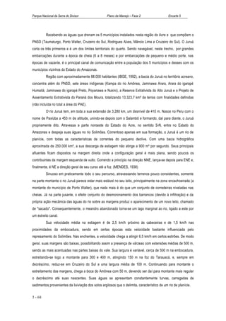 Parque Nacional da Serra do Divisor                 Plano de Manejo – Fase 2                   Encarte 5




          Recebendo as águas que drenam os 5 municípios instalados nesta região do Acre e que compõem o
PNSD (Taumaturgo, Porto Walter, Cruzeiro do Sul, Rodrigues Alves, Mâncio Lima e Cruzeiro do Sul). O Juruá
corta os três primeiros e é um dos limites territoriais do quarto. Sendo navegável, neste trecho, por grandes
embarcações durante a época de cheia (6 a 8 meses) e por embarcações de pequeno e médio porte, nas
épocas de vazante, é o principal canal de comunicação entre a população dos 5 municípios e desses com os
municípios vizinhos do Estado do Amazonas.
          Região com aproximadamente 88.000 habitantes (IBGE, 1992), a bacia do Juruá no território acreano,
concentra além do PNSD, sete áreas indígenas (Kampa do rio Amônea, Jaminawa Arara, Arara do igarapé
Humaitá, Jaminawa do igarapé Preto, Poyanawa e Nukini), a Reserva Extrativista do Alto Juruá e o Projeto de
Assentamento Extrativista do Paraná dos Moura, totalizando 13.323,7 km² de terras com finalidades definidas
(não incluída no total a área do PAE).
          O rio Juruá tem, em toda a sua extensão de 3.280 km, um desnível de 410 m. Nasce no Peru com o
nome de Paxiúba a 453 m de altitude, unindo-se depois com o Salambô e formando, daí para diante, o Juruá
propriamente dito. Atravessa a parte noroeste do Estado do Acre, no sentido S-N, entra no Estado do
Amazonas e despeja suas águas no rio Solimões. Correntoso apenas em sua formação, o Juruá é um rio de
planície, com todas as características de correntes do pequeno declive. Com uma bacia hidrográfica
aproximada de 250.000 km², a sua descarga de estiagem não atinge a 900 m³ por segundo. Seus principais
afluentes ficam dispostos na margem direita onde a configuração geral é mais plana, sendo poucos os
contribuintes da margem esquerda de vulto. Correndo a princípio na direção NNE, lança-se depois para ENE e,
finalmente, é NE a direção geral de seu curso até a foz. (MENDES, 1938)
          Sinuoso em praticamente todo o seu percurso, atravessando terrenos pouco consistentes, somente
na parte montante o rio Juruá parece estar mais estável no seu leito, principalmente na zona encachoeirada (a
montante do município de Porto Walter), que nada mais é do que um conjunto de corredeiras niveladas nas
cheias. Já na parte jusante, o efeito conjunto do desmoronamento dos barrancos (devido à infiltração) e da
própria ação mecânica das águas do rio sobre as margens produz o aparecimento de um novo leito, chamado
de "sacado". Consequentemente, o meandro abandonado torna-se um lago marginal ao rio, ligado a este por
um estreito canal.
          Sua velocidade média na estiagem é de 2,5 km/h próximo às cabeceiras e de 1,5 km/h nas
proximidades da embocadura, sendo em certas épocas esta velocidade bastante influenciada pelo
represamento do Solimões. Nas enchentes, a velocidade chega a atingir 6,5 km/h em certos estirões. De modo
geral, suas margens são baixas, possibilitando assim a presença de várzeas com extensões médias de 500 m,
sendo as mais acentuadas nas partes baixas do vale. Sua largura é variável, cerca de 500 m na embocadura,
estreitando-se logo a montante para 300 e 400 m, atingindo 150 m na foz do Tarauacá, e, sempre em
decréscimo, reduz-se em Cruzeiro do Sul a uma largura média de 100 m. Continuando para montante o
estreitamento das margens, chega a boca do Amônea com 50 m, devendo ser daí para montante mais regular
o decréscimo até suas nascentes. Suas águas se apresentam constantemente turvas, carregadas de
sedimentos provenientes da lixiviação dos solos argilosos que o delimita, característico de um rio de planície.


5 - 68
 