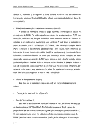 Parque Nacional da Serra do Divisor             Plano de Manejo – Fase 2             Encarte 5




abióticas e, finalmente, f) foi registrada a fauna existente no PNSD e no seu entorno em
levantamentos anteriores. O material bibliográfico utilizado encontra-se cadastrado num banco de
dados (DBASE4).


•    Planejamento e execução dos levantamentos de campo (etapa 3)
            A análise das informações obtidas na Etapa 2 permitiu a identificação de lacunas no
conhecimento do PNSD. Foi então realizada uma viagem de reconhecimento ao PNSD que
resultou na identificação dos principais ambientes a serem amostrados na AER e a definição da
estratégia a ser usada para o levantamento sócio-econômico. A partir disso, foi elaborado um
projeto de pesquisa, que foi submetido ao DEUC/IBAMA, para a Avaliação Ecológica Rápida
(AER) e planejado o Levantamento Sócio-Econômico.                 Em seguida, foram elaborados os
instrumentos de coleta de dados (formulários da AER e questionários do Levantamento Sócio-
Econômico). Foi também elaborado um projeto para a realização de uma videografia em áreas
selecionadas previsto para setembro de 1997 com o objetivo de aferir e detalhar os dados obtidos
por foto-interpretação e pela AER como as atividades de uso conflitante, as tipologias florestais e
sua sub-unidades não acessíveis por terra e por meio fluvial nas expedições. Infelizmente, por
razões de motivo superior, este levantamento foi adiado. Os levantamentos de campo propostos
foram então executados no período de maio de 1996 a abril de 1997.


•    Análise do manejo existente (etapa 4)
            Esta etapa não foi realizada em vista de não existir um instrumento de planejamento
anterior.


•     Elaboração dos encartes 1, 3, 4 e 5 (etapa 5)


•    Reunião Técnica (etapa 6)
            Esta etapa foi realizada em Rio Branco, em setembro de 1997, em conjunto com a equipe
de planejamento e da SUPES do IBAMA, The Nature Conservancy do Brasil, e alguns dos
pesquisadores que realizaram a Avaliação Ecológica Rápida (lista de participantes no Anexo 5.1-1).
Os objetivos desta reunião foram: 1) o estabelecimento dos objetivos específicos de manejo do
PNSD, 2) estabelecimento do seu zoneamento, e 3) definição das linhas gerais de pesquisa para

5-7
 