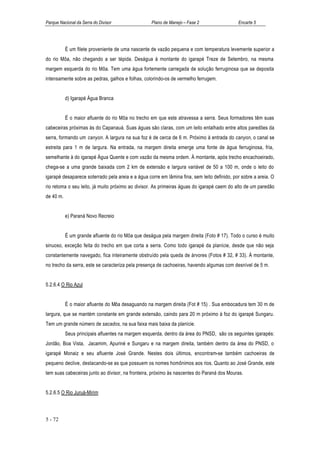 Parque Nacional da Serra do Divisor                Plano de Manejo – Fase 2                  Encarte 5




           É um filete proveniente de uma nascente de vazão pequena e com temperatura levemente superior a
do rio Môa, não chegando a ser tépida. Deságua à montante do igarapé Treze de Setembro, na mesma
margem esquerda do rio Môa. Tem uma água fortemente carregada de solução ferruginosa que se deposita
intensamente sobre as pedras, galhos e folhas, colorindo-os de vermelho ferrugem.


           d) Igarapé Água Branca


           É o maior afluente do rio Môa no trecho em que este atravessa a serra. Seus formadores têm suas
cabeceiras próximas às do Capanauá. Suas águas são claras, com um leito entalhado entre altos paredões da
serra, formando um canyon. A largura na sua foz é de cerca de 6 m. Próximo à entrada do canyon, o canal se
estreita para 1 m de largura. Na entrada, na margem direita emerge uma fonte de água ferruginosa, fria,
semelhante à do igarapé Água Quente e com vazão da mesma ordem. À montante, após trecho encachoeirado,
chega-se a uma grande baixada com 2 km de extensão e largura variável de 50 a 100 m, onde o leito do
igarapé desaparece soterrado pela areia e a água corre em lâmina fina, sem leito definido, por sobre a areia. O
rio retoma o seu leito, já muito próximo ao divisor. As primeiras águas do igarapé caem do alto de um paredão
de 40 m.


           e) Paraná Novo Recreio


           É um grande afluente do rio Môa que deságua pela margem direita (Foto # 17). Todo o curso é muito
sinuoso, exceção feita do trecho em que corta a serra. Como todo igarapé da planície, desde que não seja
constantemente navegado, fica inteiramente obstruído pela queda de árvores (Fotos # 32, # 33). À montante,
no trecho da serra, este se caracteriza pela presença de cachoeiras, havendo algumas com desnível de 5 m.


5.2.6.4 O Rio Azul


           É o maior afluente do Môa desaguando na margem direita (Fot # 15) . Sua embocadura tem 30 m de
largura, que se mantém constante em grande extensão, caindo para 20 m próximo à foz do igarapé Sungaru.
Tem um grande número de sacados, na sua faixa mais baixa da planície.
           Seus principais afluentes na margem esquerda, dentro da área do PNSD, são os seguintes igarapés:
Jordão, Boa Vista, Jacamim, Apuriné e Sungaru e na margem direita, também dentro da área do PNSD, o
igarapé Monaiz e seu afluente José Grande. Nestes dois últimos, encontram-se também cachoeiras de
pequeno declive, destacando-se as que possuem os nomes homônimos aos rios. Quanto ao José Grande, este
tem suas cabeceiras junto ao divisor, na fronteira, próximo às nascentes do Paraná dos Mouras.


5.2.6.5 O Rio Juruá-Mirim



5 - 72
 