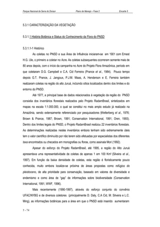 Parque Nacional da Serra do Divisor            Plano de Manejo – Fase 2               Encarte 5




5.3.1 CARACTERIZAÇÃO DA VEGETAÇÃO


5.3.1.1 História Botânica e Status do Conhecimento da Flora do PNSD


5.3.1.1-1 Histórico
          As coletas no PNSD e sua Área de Influência iniciaram-se em 1901 com Ernest
H.G. Ule, o primeiro a coletar no Acre. As coletas subsequentes ocorreram somente mais de
80 anos depois, com o início da campanha no Acre do Projeto Flora Amazônica, período em
que coletaram D.G. Campbell e C.A. Cid Ferreira (Prance et al., 1984). Pouco tempo
depois G.T. Prance, J. Jangoux, P.J.M. Maas, A. Henderson e E. Ferreira também
realizaram coletas na região do alto Juruá, incluindo sítios localizados dentro dos limites e do
entorno do PNSD.
          Até 1977, a principal base de dados relacionados à vegetação da região do PNSD
consistia dos inventários florestais realizados pelo Projeto RadamBrasil, sintetizados em
mapas na escala 1:1.000.000, o qual se constitui no mais amplo estudo já realizado na
Amazônia, sendo extensamente referenciado por pesquisadores (Wetterberg et al., 1976;
Brown & Prance, 1987; Brown, 1991; Conservation International, 1991; Oren, 1993).
Dentro dos limites legais do PNSD, o Projeto RadamBrasil realizou 22 inventários florestais.
As determinações realizadas nestes inventários embora tenham sido extremamente úteis
tem o valor científico diminuído por não terem sido efetuadas por especialistas dos diferentes
taxa encontrados ou checados em monografias ou floras, como assinala Mori (1992).
          Apesar do esforço do Projeto RadamBrasil, até 1995, a região do Alto Juruá
apresentava uma representatividade de coletas de apenas 1 em 100 Km2 (Silveira et al.,
1997). Em função da baixa densidade de coletas, esta região é floristicamente pouco
conhecida, muito embora localize-se próxima de áreas propostas como refúgios do
pleistoceno, de alta prioridade para conservação, baseado em valores de diversidade e
endemismo e como área de “gap” de informações sobre biodiversidade (Conservation
International, 1991; WWF, 1996).
          Mais recentemente (1990-1997), através do esforço conjunto do convênio
UFAC/NYBG e de diversos coletores (principalmente D. Daly, C.A Cid, M. Silveira e L.C.
Ming), as informações botânicas para a área em que o PNSD está inserido aumentaram

5 - 74
 