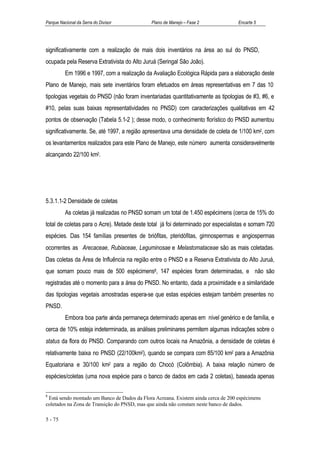 Parque Nacional da Serra do Divisor          Plano de Manejo – Fase 2              Encarte 5




significativamente com a realização de mais dois inventários na área ao sul do PNSD,
ocupada pela Reserva Extrativista do Alto Juruá (Seringal São João).
          Em 1996 e 1997, com a realização da Avaliação Ecológica Rápida para a elaboração deste
Plano de Manejo, mais sete inventários foram efetuados em áreas representativas em 7 das 10
tipologias vegetais do PNSD (não foram inventariadas quantitativamente as tipologias de #3, #6, e
#10, pelas suas baixas representatividades no PNSD) com caracterizações qualitativas em 42
pontos de observação (Tabela 5.1-2 ); desse modo, o conhecimento florístico do PNSD aumentou
significativamente. Se, até 1997, a região apresentava uma densidade de coleta de 1/100 km2, com
os levantamentos realizados para este Plano de Manejo, este número aumenta consideravelmente
alcançando 22/100 km2.




5.3.1.1-2 Densidade de coletas
          As coletas já realizadas no PNSD somam um total de 1.450 espécimens (cerca de 15% do
total de coletas para o Acre). Metade deste total já foi determinado por especialistas e somam 720
espécies. Das 154 famílias presentes de briófitas, pteridófitas, gimnospermas e angiospermas
ocorrentes as Arecaceae, Rubiaceae, Leguminosae e Melastomataceae são as mais coletadas.
Das coletas da Área de Influência na região entre o PNSD e a Reserva Extrativista do Alto Juruá,
que somam pouco mais de 500 espécimens8, 147 espécies foram determinadas, e não são
registradas até o momento para a área do PNSD. No entanto, dada a proximidade e a similaridade
das tipologias vegetais amostradas espera-se que estas espécies estejam também presentes no
PNSD.
          Embora boa parte ainda permaneça determinado apenas em nível genérico e de família, e
cerca de 10% esteja indeterminada, as análises preliminares permitem algumas indicações sobre o
status da flora do PNSD. Comparando com outros locais na Amazônia, a densidade de coletas é
relativamente baixa no PNSD (22/100km2), quando se compara com 85/100 km2 para a Amazônia
Equatoriana e 30/100 km2 para a região do Chocó (Colômbia). A baixa relação número de
espécies/coletas (uma nova espécie para o banco de dados em cada 2 coletas), baseada apenas

8
 Está sendo montado um Banco de Dados da Flora Acreana. Existem ainda cerca de 200 espécimens
coletados na Zona de Transição do PNSD, mas que ainda não constam neste banco de dados.

5 - 75
 
