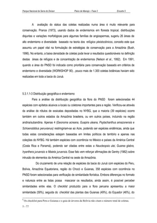 Parque Nacional da Serra do Divisor                Plano de Manejo – Fase 2                 Encarte 5




           A    avaliação do status das coletas realizadas numa área é muito relevante para
conservação. Prance (1973), usando dados de endemismos em floresta tropical, distribuições
disjuntas e variações morfológicas para algumas famílias de angiospermas, sugeriu 26 áreas de
alto endemismo e diversidade baseado na teoria dos refúgios pleistocênicos, conceito este que
assumiu um papel vital na formulação de estratégias de conservação para a Amazônia (Bush,
1996). No entanto, a baixa densidade de coletas pode levar a resultados questionáveis na definição
destas áreas de refúgios e de concentração de endemismos (Nelson et al., 1992). Em 1991,
quando a área do PNSD foi indicada como prioritária para conservação baseado em critérios de
endemismo e diversidade (WORKSHOP 90) , pouco mais de 1.300 coletas botânicas haviam sido
realizadas em toda a bacia do Juruá.




5.3.1.1-3 Distribuição geográfica e endemismo
           Para a análise da distribuição geográfica da flora do PNSD foram selecionadas 44
espécies com epítetos alusivos a locais ou coletores importantes para a região. Verificou-se através
da análise de rótulos de exsicatas depositadas no NYBG, que a maioria (39 espécies) ocorre
também em outros estados da Amazônia brasileira, ou em outros países, incluindo na região
andina/subandina. Apenas 4 (Geonoma acreana, Guapira uleana, Psytachanthus amazonensis e
Schoenobiblus peruvianus) restringiriam-se ao Acre, podendo ser espécies endêmicas, ainda que
todas estas considerações estejam baseadas em limites políticos de território e apenas nas
coleções do NYBG. Há também espécies com ocorrência no México e países da América Central
(Costa Rica e Panamá), podendo ser citadas entre estas a Naucleopsis ulei, Guarea glabra,
Iryanthera juruensis e Maieta juruensis. Esse fato vem reforçar afirmações de Gentry (1982) sobre
intrusão de elementos da América Central na oeste da Amazônia.
               Do cruzamento de uma relação de espécies da bacia do Juruá com espécies do Peru,
Bolívia, Amazônia Equatoriana, região do Chocó e Guianas, 358 espécies com ocorrência no
PNSD foram selecionadas para verificação de similaridade florística. Embora diferenças no formato
e natureza entre as listas possa mascarar os resultados, ainda assim, é possível perceber
similaridades entre elas. O checklist produzido para a flora peruana apresentou a maior
similaridade (59%), seguida do checklist das plantas das Guianas (49%), do Equador (46%), do

9
    Os checklist para Peru e Guianas e o guia de árvores da Bolívia não citam o número total de coletas.

5 - 77
 
