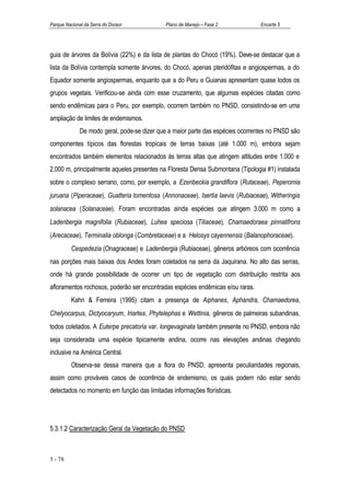 Parque Nacional da Serra do Divisor           Plano de Manejo – Fase 2           Encarte 5




guia de árvores da Bolívia (22%) e da lista de plantas do Chocó (19%). Deve-se destacar que a
lista da Bolívia contempla somente árvores, do Chocó, apenas pteridófitas e angiospermas, a do
Equador somente angiospermas, enquanto que a do Peru e Guianas apresentam quase todos os
grupos vegetais. Verificou-se ainda com esse cruzamento, que algumas espécies citadas como
sendo endêmicas para o Peru, por exemplo, ocorrem também no PNSD, consistindo-se em uma
ampliação de limites de endemismos.
              De modo geral, pode-se dizer que a maior parte das espécies ocorrentes no PNSD são
componentes típicos das florestas tropicais de terras baixas (até 1.000 m), embora sejam
encontrados também elementos relacionados às terras altas que atingem altitudes entre 1.000 e
2.000 m, principalmente aqueles presentes na Floresta Densa Submontana (Tipologia #1) instalada
sobre o complexo serrano, como, por exemplo, a Ezenbeckia grandiflora (Rutaceae), Peperomia
juruana (Piperaceae), Guatteria tomentosa (Annonaceae), Isertia laevis (Rubiaceae), Witheringia
solanacea (Solanaceae). Foram encontradas ainda espécies que atingem 3.000 m como a
Ladenbergia magnifolia (Rubiaceae), Luhea speciosa (Tiliaceae), Chamaedoraea pinnatifrons
(Arecaceae), Terminalia oblonga (Combretaceae) e a Helosys cayennensis (Balanophoraceae).
          Cespedezia (Onagraceae) e Ladenbergia (Rubiaceae), gêneros arbóreos com ocorrência
nas porções mais baixas dos Andes foram coletados na serra da Jaquirana. No alto das serras,
onde há grande possibilidade de ocorrer um tipo de vegetação com distribuição restrita aos
afloramentos rochosos, poderão ser encontradas espécies endêmicas e/ou raras.
          Kahn & Ferreira (1995) citam a presença de Aiphanes, Aphandra, Chamaedorea,
Chelyocarpus, Dictyocaryum, Iriartea, Phytelephas e Wettinia, gêneros de palmeiras subandinas,
todos coletados. A Euterpe precatoria var. longevaginata também presente no PNSD, embora não
seja considerada uma espécie tipicamente andina, ocorre nas elevações andinas chegando
inclusive na América Central.
          Observa-se dessa maneira que a flora do PNSD, apresenta peculiaridades regionais,
assim como prováveis casos de ocorrência de endemismo, os quais podem não estar sendo
detectados no momento em função das limitadas informações florísticas.




5.3.1.2 Caracterização Geral da Vegetação do PNSD



5 - 78
 