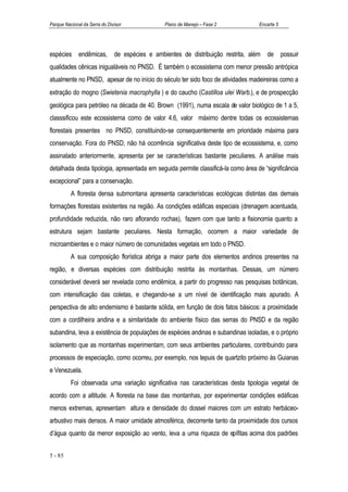 Parque Nacional da Serra do Divisor          Plano de Manejo – Fase 2              Encarte 5




espécies endêmicas, de espécies e ambientes de distribuição restrita, além de possuir
qualidades cênicas inigualáveis no PNSD. É também o ecossistema com menor pressão antrópica
atualmente no PNSD, apesar de no início do século ter sido foco de atividades madeireiras como a
extração do mogno (Swietenia macrophylla ) e do caucho (Castilloa ulei Warb.), e de prospecção
geológica para petróleo na década de 40. Brown (1991), numa escala de valor biológico de 1 a 5,
classsificou este ecossistema como de valor 4.6, valor máximo dentre todas os ecossistemas
florestais presentes no PNSD, constituindo-se consequentemente em prioridade máxima para
conservação. Fora do PNSD, não há ocorrência significativa deste tipo de ecossistema, e, como
assinalado anteriormente, apresenta per se características bastante peculiares. A análise mais
detalhada desta tipologia, apresentada em seguida permite classificá-la como área de “significância
excepcional” para a conservação.
          A floresta densa submontana apresenta características ecológicas distintas das demais
formações florestais existentes na região. As condições edáficas especiais (drenagem acentuada,
profundidade reduzida, não raro aflorando rochas), fazem com que tanto a fisionomia quanto a
estrutura sejam bastante peculiares. Nesta formação, ocorrem a maior variedade de
microambientes e o maior número de comunidades vegetais em todo o PNSD.
          A sua composição florística abriga a maior parte dos elementos andinos presentes na
região, e diversas espécies com distribuição restrita às montanhas. Dessas, um número
considerável deverá ser revelada como endêmica, a partir do progresso nas pesquisas botânicas,
com intensificação das coletas, e chegando-se a um nível de identificação mais apurado. A
perspectiva de alto endemismo é bastante sólida, em função de dois fatos básicos: a proximidade
com a cordilheira andina e a similaridade do ambiente físico das serras do PNSD e da região
subandina, leva a existência de populações de espécies andinas e subandinas isoladas, e o próprio
isolamento que as montanhas experimentam, com seus ambientes particulares, contribuindo para
processos de especiação, como ocorreu, por exemplo, nos tepuis de quartzito próximo às Guianas
e Venezuela.
          Foi observada uma variação significativa nas características desta tipologia vegetal de
acordo com a altitude. A floresta na base das montanhas, por experimentar condições edáficas
menos extremas, apresentam altura e densidade do dossel maiores com um estrato herbáceo-
arbustivo mais densos. A maior umidade atmosférica, decorrente tanto da proximidade dos cursos
d’água quanto da menor exposição ao vento, leva a uma riqueza de epífitas acima dos padrões


5 - 85
 