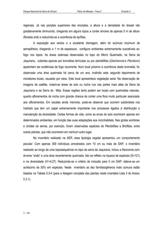 Parque Nacional da Serra do Divisor            Plano de Manejo – Fase 2          Encarte 5




regionais. Já nas porções superiores das encostas, a altura e a densidade do dossel vão
gradativamente diminuindo, chegando em alguns topos a conter árvores de apenas 5 m de altura
(floresta anã) e reduzindo-se a ocorrência de epífitas.
          A exposição aos ventos e a excelente drenagem, além do acúmulo incomum de
serrapilheira, chegando a 1 m de espessura, configura ambientes extremamente suscetíveis ao
fogo nos topos. As áreas extensas observadas no topo do Morro Queimado, na Serra da
Jaquirana, cobertas apenas por bromélias terrícolas ou por pteridófitas (Gleichennia e Pteridium)
aparentam ser evidências de fogo recorrente. Num local próximo à ocorrência deste bromelial, foi
observada uma área queimada há cerca de um ano, incêndio este, segundo depoimento de
moradores locais, causado por raios. Este local apresentava vegetação seral. Na observação de
imagens de satélite, notam-se áreas de solo ou rocha nus nas partes mais altas da Serra da
Jaquirana e da Serra do Môa. Essas regiões tanto podem ser locais com queimadas naturais,
quanto afloramentos de rocha com grande chance de conter uma flora muito particular associada
aos afloramentos. Em escalas ainda menores, pode-se observar que ocorrem subdivisões nos
habitats que tem um papel extremamente importante nos processos ligados à distribuição e
manutenção da diversidade. Certas formas de vida, como as ervas do solo ocorreram apenas em
determinados ambientes, em função das suas adaptações aos microhabitats. Nas grotas sombrias
e úmidas da serras, por exemplo, foram observadas espécies de Pteridófitas e Briófitas, entre
outras plantas, que não ocorreram em nenhum outro lugar.
          No inventário realizado na AER, essa tipologia vegetal apresentou um comportamento
peculiar. Com apenas 309 indivíduos amostrados com 10 cm ou mais de DAP, o inventário
realizado ao longo de uma topossequência no topo da serra da Jaquirana, incluiu a fisionomia com
árvores “anãs” e uma área recentemente queimada. Isto se refletiu na riqueza de espécies (S=121)
e na diversidade (H’=4,27). Reduzindo-se o critério de inclusão para 5 cm DAP, obteve-se um
acréscimo de 50% em espécies. Neste inventário as dez famílias/gêneros mais comuns estão
listados na Tabela 5.3-4 (para a listagem completa das plantas neste inventário Lista 3 do Anexo
5.3.1).




5 - 86
 