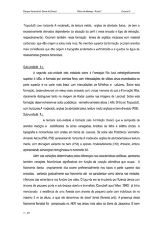 Parque Nacional da Serra do Divisor           Plano de Manejo – Fase 2             Encarte 5




Tropodult) com horizonte A moderado, de textura média, argilas de atividade baixa, de bem a
excessivamente drenados dependendo da situação do perfil ( meia encosta e topo de elevação,
respectivamente). Ocorrem também nesta formação lentes de argilitos micáceos com material
carbonoso que dão origem a solos mais ricos. No membro superior da formação, ocorrem arenitos
mais consistentes que dão origem a topografia acidentada e verticalizada e a quedas de água de
relativamente grandes dimensões.


Sub-unidade 1.b
          A segunda sub-unidade está instalada sobre à Formação Rio Azul estratigraficamente
superior à Môa, e formada por arenitos finos com intercalações de siltitos cinza-esverdeados na
parte superior e na parte mais basal com intercalações de folhelhos e calcáreo. Sobre esta
formação, desenvolveu-se um relevo mais arrasado com cristas menores do que a Formação Môa,
claramente distinguível tanto na imagem de Radar quanto nas imagens de Landsat. Sobre esta
formação desenvolveram-se solos podzólicos vermelho-amarelo álicos ( Allic Orthoxic Tropudult),
com horizonte A moderado, argilas de atividade baixa, textura muito argilosa e bem drenado (P59).
Sub-unidade 1.c
                    A terceira sub-unidade é formada pela Formação Divisor que é composta de
arenitos maciços e solidificados de cores variegadas, brechas de falha e silititos cinzas. A
topografia é montanhosa com cristas em forma de cuestas. Os solos são Podzólicos Vermelho-
Amarelo Alicos (P66, P58) apresentando horizonte A moderado, argilas de atividade baixa e textura
média, com drenagem variando de bem (P58) a apenas moderadamente (P66) drenado, ambos
apresentando concreções ferruginosas no horizonte B3.
          Além das variações determinadas pelas diferenças nas características abióticas, apresenta
também variações fisionômicas significativas em função da posição altimétrica que ocupa. A
fisionomia densa propriamente dita ocorre preferencialmente nos topos e parte superior das
encostas, variando gradualmente sua fisionomia até se caracterizar como aberta nas metades
inferiores das vertentes e nos fundos dos vales. O topo da serras é coberto por floresta densa com
árvores de pequeno porte e sub-bosque aberto e bromeliais. Campbell apud Allen (1993) já tinha
mencionado a existência de uma floresta com árvores de pequeno porte com indivíduos de no
máximo 5 m de altura, a qual ele denominou de dwarf forest (floresta anã). A presença desta
fisionomia florestal foi comprovada na AER nas áreas mais altas da Serra da Jaquirana. É bem

5 - 89
 