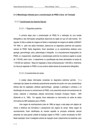 Parque Nacional da Serra do Divisor            Plano de Manejo – Fase 2           Encarte 5




5.1.3 Metodologia utilizada para a caracterização do PNSD e Zona de Transição


  5.1.3.1 Caracterização dos Aspectos Naturais


          5.1.3.1 - 1 Diagnóstico preliminar


          A primeira etapa para a caracterização do PNSD foi a realização de uma revisão
bibliográfica e das informações cartográficas disponíveis da região em que UC está inserida. Em
seguida, foi feita a análise de imagens de Radar e interpretação de imagens de satélite (LANDSAT
TM 1994). A partir dos dados levantados, elaborou-se um diagnóstico preliminar dos aspectos
naturais do PNSD. Neste diagnóstico, foram abordados: a) as características abióticas como
geologia, geomorfologia, solos, paleontologia e hidrografia, b) o enquadramento biogeográfico do
PNSD, c) o mapeamento, classificação e caracterização preliminar da cobertura vegetal na escala
de 1:100.000, assim como o mapeamento e a quantificação das áreas desmatadas na escala de
1:100.000 (em apêndice - Mapa de Vegetação e Áreas antrópicas/escala 1:250.000) e, finalmente,
d) a fauna já registrada no PNSD e no seu entorno obtida através de levantamento bibliográfico.


          5.1.3.1- 2 Levantamentos de campo


          A análise destas informações constantes no diagnóstico preliminar permitiu:         1) a
ordenação das classes de ambientes possivelmente presentes de acordo com suas características
bióticas (tipo de vegetação), abióticas (geomorfologia, geologia e pedologia) e antrópica, e 2)
identificação de lacunas no conhecimento do PNSD, a ser preenchida através de levantamentos de
campo, utilizando a metodologia utilizada denominada Avaliação Ecológica Rápida - AER
(Sobrevilla et al., 1992). Em seguida, foram elaborados os instrumentos de coleta de dados
(formulários da AER adaptados para o PNSD).
          Uma viagem de reconhecimento (maio de 1996) se seguiu a esta etapa com objetivo de
checar a eficiência dos formulários e planejamento das viagens de campo. Nesta viagem de
reconhecimento, foram identificados de maneira expedita os principais ambientes naturais
presentes em cada grande unidade de tipologia vegetal no PNSD a serem amostrados na AER.
Nesta expedição, foram investigados através de inspeção visual e depoimentos de residentes, para


5-9
 