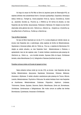 Parque Nacional da Serra do Divisor            Plano de Manejo – Fase 2             Encarte 5




          Ao longo do canyon do Rio Môa na Serra da Jaquirana (ponto de Observação #10), as
espécies arbóreas mais características foram a Cecropia scyadopolhipa, Cespedezia, Oenacarpus
bataua, Iriartea sp., Tachigali sp., Acacia polyphylla, Virola sp., Inga sp., Coccoloba sp., Guarea
sp., Jacarandá, Socratea sp., Pouroma sp., e Wettinia sp. Em termos de arbustos, os mais
freqüentes são das famílias Apocynaaceae, Rubiaceae e Myrtaceae. Em relação às ervas foram
observadas vários gêneros tais como Heliconia sp., Adiantum sp., Acalypha sp. e Cyclanthus sp.
As epífitas foram a Paullinia sp., Fevillea sp. e Bauhinia sp. .


Topo do Morro Queimado:
          No topo do Morro Queimado (pt. de obs. # 11), na área atingida por incêndio natural, as
árvores mais freqüentes são a Ladembergia, várias espécies da família da Melastomataceae,
Sapotaceae e Arecaceae (pifaia), além da Parkia sp., Ficus sp., e espécies de Myrsinaceae. Em
relação ao estrato arbustivo, as mais freqüentes foram              Melastomateceae e Rubiacea, e
apresentando mais de dez espécies cada. O estrato herbáceo caracteriza-se pela presença de
Gleichenia sp., Scleria sp., uma bromélia terrestre, Squizaea (folha de leque), Orchidaceae
terrestre, várias Maranthaceae (3 a 4), Sellaginella e Fabaceae (brachiaria da serra).


Paredões rochosos úmidos na Encosta do Igarapé do Amor:


          Neste ambiente rochoso úmido (pt. de obs. #12), as árvores mais freqüentes são das
famílias Melastomatacea, Apocynacea, Sapotaceae, Burseraceae, Violaceae, Meliaceae,
Aracaceae e Myrtaceae. O estrato arbustivo caracteriza-se pela presença de Tococa, Miconia,
Leandra, Melastomataceae, Psychotria e Palicourea. No estrato herbáceo foram mais freqüentes
as    Acanthaceae,         Melastomataceae,   Costaceae,     Polypodium,    Asplenium,   Lindaseae,
Trichomanes, Danaea, Squizaea, Geonoma, Bactris, Maranthaceae, Zamia ulei, Bromeliaceae,
Orchidaceae, Gentianaaceae e Sellaginelaceae. São muitos comuns as epífitas das famílias
Bromeliaceae, Cyclantaceae, Aracaceae e Orchidaceae.




5 - 93
 