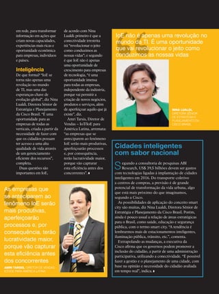 As empresas que
se anteciparem ao
fenômeno IoE serão
mais produtivas,
aperfeiçoarão
processos e, por
consequência, terão
lucratividade maior,
porque vão capturar
esta eficiência antes
dos concorrentes
Amri Tarsis, Diretor de Vendas -
IoT/IoE para América Latina
em rede, para transformar
informação em ações que
criam novas capacidades,
experiências mais ricas e
oportunidade econômica
para empresas, indivíduos
e países.
Inteligência
De que forma? “IoE se
torna não apenas uma
revolução no mundo
de TI, mas uma das
esperanças-chave de
evolução global”, diz Nina
Lualdi, Diretora Sênior de
Estratégia e Planejamento
da Cisco Brasil. “É uma
oportunidade para as
empresas de todas as
verticais, criada a partir da
necessidade de fazer com
que os cidadãos possam
ter acesso a uma alta
qualidade de vida através
de um gerenciamento
eficiente dos recursos”,
completa.
Duas questões são
importantes em IoE,
de acordo com Nina
Lualdi: primeiro é que a
conectividade irrestrita
irá “revolucionar o jeito
como conduzimos as
nossas vidas”; e segundo
é que IoE não é apenas
uma oportunidade de
crescimento para empresas
de tecnologia, “é uma
oportunidade imensa
para todas as empresas,
independente da indústria,
porque vai permitir a
criação de novos negócios,
produtos e serviços, além
de aperfeiçoar aquilo que já
existe”, diz.
Amri Tarsis, Diretor de
Vendas – IoT/IoE para
América Latina, arremata:
“as empresas que se
anteciparem ao fenômeno
IoE serão mais produtivas,
aperfeiçoarão processos
e, por consequência,
terão lucratividade maior,
porque vão capturar
esta eficiência antes dos
concorrentes”.
Cidades inteligentes
com sabor nacional
Segundo a consultoria de pesquisas ABI
Research, US$ 39,5 bilhões devem ser gastos
com tecnologias ligadas à implantação de cidades
inteligentes em 2016. Do transporte coletivo
a centros de compras, a previsão é de grande
potencial de transformação da vida urbana, algo
que está mais próximo do que imaginamos,
segundo a Cisco.
As possibilidades de aplicação do conceito smart
city são muitas, diz Nina Lualdi, Diretora Sênior de
Estratégia e Planejamento da Cisco Brasil. Porém,
ainda é pouco usual a relação de áreas estratégicas
para o Brasil, como saúde, educação e segurança
pública, com o termo smart city. “A tendência é
lembrarmos mais de estacionamentos inteligentes,
iluminação pública, trânsito, etc.”, comenta.
Extrapolando as mudanças, a executiva da
Cisco afirma que os governos podem promover a
inclusão do cidadão, a partir de uma administração
participativa, utilizando a conectividade. “É possível
fazer a gestão e o planejamento de uma cidade, com
base na opinião e necessidade do cidadão avaliada
em tempo real”, indica.
IoE não é apenas uma revolução no
mundo da TI. É uma oportunidade
que vai revolucionar o jeito como
conduzimos as nossas vidas
Nina Lualdi,
Diretora Sênior
de Estratégia e
Planejamento da
Cisco Brasil
Encarte_Cisco.indd 2 29/10/2014 10:12:01
 