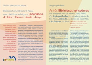 No Dia Nacional da Leitura...                                                             Um giro pelo Brasil

Bibliotecas Comunitárias Ler é Preciso                                                    As três Bibliotecas vencedoras
usam criatividade e divulgam a importância                                                que receberam livros de literatura como prêmio
                                                                                          são: Itapirapuã Paulista, localizada no interior de
da leitura literária desde o berço                                                        São Paulo; Joselândia, no Estado do Maranhão,
                                                                                          e Rui Barbosa, na Bahia. A Biblioteca Comunitária Ler é
                                                                                                                                       Preciso de Camocim de São Félix,
Varal de livros na praça,         Para destacar e valorizar as ações promovidas                                                        em Pernambuco, recebeu
   palestras com poetas       pelas equipes das Bibliotecas Comunitárias, o Instituto                                                  a Menção Honrosa.
                              Ecofuturo premiou as três unidades que mais se
   e escritores, leituras e
                              destacaram a partir dos seguintes critérios: realização        As ações realizadas por essas Bibliote-   de temas urgentes e relevantes que en-
  contação de histórias,      de atividades de leitura de livros de literatura;           cas foram consideradas as mais criativas e   volvem a causa da leitura no Brasil.
    exposição de fotos e      articulação com a comunidade; criatividade e inovação;      de maior poder articulador, resultando na        As atividades in loco de leitura aconte-
                              utilização das publicações do Ecofuturo; articulação        mobilização da comunidade e ampliando        ceram em dez Estados brasileiros, envol-
   até uma marcha pela                                                                    as discussões sobre a importância da lei-    vendo cerca de 70 cidades e 7 mil pesso-
                              com o poder público; articulação para divulgação das
leitura foram algumas das                                                                 tura literária.                              as. As comunidades ligadas às Bibliotecas
                              atividades; acervo utilizado nas atividades; busca de          Vale lembrar que todas as atividades      Comunitárias Ler é Preciso promoveram
atividades desenvolvidas      parceiros e patrocínios; foco na leitura para bebês;        desenvolvidas foram extremamente rele-       cerca de 60 ações de leitura – mas as
      por 41 Bibliotecas      envolvimento de cursistas; impactos e acessibilidade.       vantes para o sucesso da celebração do 1º    ações de disseminação de conteúdo e
                                                                                          Dia Nacional da Leitura, como a palestra     divulgação da data via internet atingiram
      Comunitárias Ler é      Uma Biblioteca também recebeu destaque como
                                                                                          sobre a importância da leitura para os be-   cerca de 3 milhões de pessoas, confirman-
Preciso para comemorar        Menção Honrosa.                                             bês no período de gestação, desenvolvi-      do o quanto é possível alcançar quando
                                  O mais importante foi o modo que cada Biblioteca        da por uma psicóloga da comunidade de        se age em rede, mobilizando parceiros e
o primeiro Dia Nacional                                                                   Aimorés (Minas Gerais); a Pracinha da Lei-   multiplicando informações.
                              encontrou para mobilizar-se na promoção da leitura
da Leitura, celebrado em      literária entre crianças e adultos. Bibliotecas da Bahia,   tura, com livros pendurados em árvores           Chegar até onde chegamos merece
                                                                                          e à disposição das pessoas, realizada em     comemoração, pois o bom caminhante
          12 de outubro.      São Paulo, Espírito Santo, Minas Gerais, Maranhão,          Alagoinhas (Bahia); e a Caravana da Hora     não despreza seu percurso, mesmo ciente
                              Pernambuco, Pará, Rio de Janeiro e Rio Grande do Sul        do Conto, com distribuição de livros em      do longo trajeto que ainda tem pela
                              participaram com entusiasmo e dedicação, revelando          escolas na comunidade rural de Casinhas      frente. Assim nos sentimos: gratificados
                              com fotos e fatos o encantamento que a literatura           (Pernambuco).                                pelo que conquistamos e, ao mesmo
                                                                                             Houve também o Seminário do Dia e         tempo, confiantes em que teremos muito
                              pode proporcionar e a importância das atividades
                                                                                          Semana Nacional da Leitura e Literatura,     mais o que contar no final de 2010. Sua
                              desenvolvidas para promover o encontro de um leitor         na Comissão de Educação, Cultura e Es-       presença nesta rede nacional pela leitura
                              com um bom livro.                                           porte do Senado Federal, com a projeção      colabora muitíssimo para esta certeza!
 