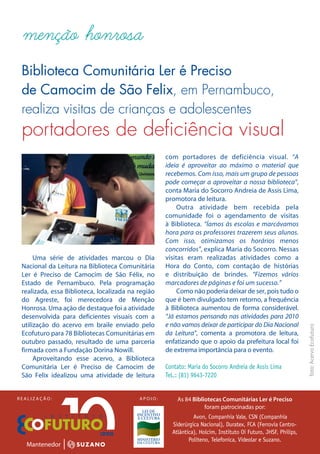 menção honrosa
 Biblioteca Comunitária Ler é Preciso
 de Camocim de São Felix, em Pernambuco,
 realiza visitas de crianças e adolescentes
 portadores de deficiência visual
                                                    com portadores de deficiência visual. “A
                                                    ideia é aproveitar ao máximo o material que
                                                    recebemos. Com isso, mais um grupo de pessoas
                                                    pode começar a aproveitar a nossa biblioteca”,
                                                    conta Maria do Socorro Andreia de Assis Lima,
                                                    promotora de leitura.
                                                         Outra atividade bem recebida pela
                                                    comunidade foi o agendamento de visitas
                                                    à Biblioteca. “Íamos às escolas e marcávamos
                                                    hora para os professores trazerem seus alunos.
                                                    Com isso, otimizamos os horários menos
                                                    concorridos”, explica Maria do Socorro. Nessas
      Uma série de atividades marcou o Dia          visitas eram realizadas atividades como a
 Nacional da Leitura na Biblioteca Comunitária      Hora do Conto, com contação de histórias
 Ler é Preciso de Camocim de São Félix, no          e distribuição de brindes. “Fizemos vários
 Estado de Pernambuco. Pela programação             marcadores de páginas e foi um sucesso.”
 realizada, essa Biblioteca, localizada na região        Como não poderia deixar de ser, pois tudo o
 do Agreste, foi merecedora de Menção               que é bem divulgado tem retorno, a frequência
 Honrosa. Uma ação de destaque foi a atividade      à Biblioteca aumentou de forma considerável.
 desenvolvida para deficientes visuais com a        “Já estamos pensando nas atividades para 2010
 utilização do acervo em braile enviado pelo        e não vamos deixar de participar do Dia Nacional
                                                                                                                foto: Acervo Ecofuturo


 Ecofuturo para 78 Bibliotecas Comunitárias em      da Leitura”, comenta a promotora de leitura,
 outubro passado, resultado de uma parceria         enfatizando que o apoio da prefeitura local foi
 firmada com a Fundação Dorina Nowill.              de extrema importância para o evento.
      Aproveitando esse acervo, a Biblioteca
 Comunitária Ler é Preciso de Camocim de            Contato: Maria do Socorro Andreia de Assis Lima
 São Felix idealizou uma atividade de leitura       TeL.: (81) 9643-7220


REALIZAÇÃO:                                APOIO:       As 84 Bibliotecas Comunitárias Ler é Preciso
                                                                   foram patrocinadas por:
                                                               Avon, Companhia Vale, CSN (Companhia
                                                      Siderúrgica Nacional), Duratex, FCA (Ferrovia Centro-
                                                      Atlântica), Holcim, Instituto Oi Futuro, JHSF, Philips,
                                                             Politeno, Telefonica, Videolar e Suzano.
 