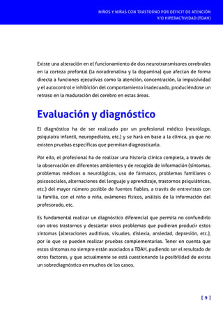 NIÑOS Y NIÑAS CON TRASTORNO POR DÉFICIT DE ATENCIÓN
Y/O HIPERACTIVIDAD (TDAH)
[ 9 ]
Existe una alteración en el funcionamiento de dos neurotransmisores cerebrales
en la corteza prefontal (la noradrenalina y la dopamina) que afectan de forma
directa a funciones ejecutivas como la atención, concentración, la impulsividad
y el autocontrol e inhibición del comportamiento inadecuado, produciéndose un
retraso en la maduración del cerebro en estas áreas.
Evaluación y diagnóstico
El diagnóstico ha de ser realizado por un profesional médico (neurólogo,
psiquiatra infantil, neuropediatra, etc.) y se hará en base a la clínica, ya que no
existen pruebas específicas que permitan diagnosticarlo.
Por ello, el profesional ha de realizar una historia clínica completa, a través de
la observación en diferentes ambientes y de recogida de información (síntomas,
problemas médicos o neurológicos, uso de fármacos, problemas familiares o
psicosociales, alternaciones del lenguaje y aprendizaje, trastornos psiquiátricos,
etc.) del mayor número posible de fuentes fiables, a través de entrevistas con
la familia, con el niño o niña, exámenes físicos, análisis de la información del
profesorado, etc.
Es fundamental realizar un diagnóstico diferencial que permita no confundirlo
con otros trastornos y descartar otros problemas que pudieran producir estos
síntomas (alteraciones auditivas, visuales, dislexia, ansiedad, depresión, etc.),
por lo que se pueden realizar pruebas complementarias. Tener en cuenta que
estos síntomas no siempre están asociados a TDAH, pudiendo ser el resultado de
otros factores, y que actualmente se está cuestionando la posibilidad de exista
un sobrediagnóstico en muchos de los casos.
 