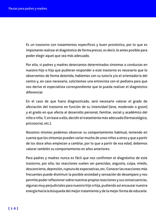 Pautas para padres y madres
[ 1 0 ]
Es un trastorno con tratamientos específicos y buen pronóstico, por lo que es
importante realizar el diagnóstico de forma precoz, es decir, lo antes posible para
poder elegir aquel que sea más adecuado.
Por ello, si padres y madres detectamos determinados síntomas o conductas en
nuestro hijo o hija que pudieran responder a este trastorno es necesario que lo
observemos de forma detenida, hablemos con su tutor/a y/o el orientador/a del
centro y, en caso necesario, solicitemos una entrevista con el pediatra para que
nos derive el especialista correspondiente que le pueda realizar el diagnóstico
diferencial.
En el caso de que fuera diagnosticado, será necesario valorar el grado de
afectación del trastorno en función de su intensidad (leve, moderado o grave)
y el grado en que afecta al desarrollo personal, familiar, social y académico del
niño o niña. Y, en base a ello, decidir el tratamiento más adecuado (farmacológico,
psicosocial, etc.).
Nosotros mismos podemos observar su comportamiento habitual, teniendo en
cuenta que los síntomas pueden variar mucho de unos niños a otros y que a partir
de los doce años empiezan a cambiar, por lo que a partir de esa edad, debemos
valorar también su comportamiento en años anteriores.
Para padres y madres nunca es fácil que nos confirmen el diagnóstico de este
trastorno, por ello, las reacciones suelen ser parecidas, angustia, culpa, miedo,
desconcierto, depresión, ruptura de expectativas, etc. Conocer las reacciones más
frecuentes puede disminuir la posible ansiedad y sensación de desamparo y nos
permite poder reflexionar sobre nuestras propias reacciones y sus consecuencias,
algunas muy perjudiciales para nuestro hijo o hija, pudiendo así encauzar nuestra
energía hacia la búsqueda del mejor tratamiento y de la mejor forma de educarle.
 