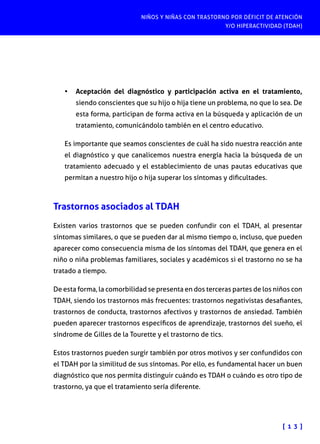 NIÑOS Y NIÑAS CON TRASTORNO POR DÉFICIT DE ATENCIÓN
Y/O HIPERACTIVIDAD (TDAH)
[ 1 3 ]
•	 Aceptación del diagnóstico y participación activa en el tratamiento,
siendo conscientes que su hijo o hija tiene un problema, no que lo sea. De
esta forma, participan de forma activa en la búsqueda y aplicación de un
tratamiento, comunicándolo también en el centro educativo.
Es importante que seamos conscientes de cuál ha sido nuestra reacción ante
el diagnóstico y que canalicemos nuestra energía hacia la búsqueda de un
tratamiento adecuado y el establecimiento de unas pautas educativas que
permitan a nuestro hijo o hija superar los síntomas y dificultades.
Trastornos asociados al TDAH
Existen varios trastornos que se pueden confundir con el TDAH, al presentar
síntomas similares, o que se pueden dar al mismo tiempo o, incluso, que pueden
aparecer como consecuencia misma de los síntomas del TDAH, que genera en el
niño o niña problemas familiares, sociales y académicos si el trastorno no se ha
tratado a tiempo.
De esta forma, la comorbilidad se presenta en dos terceras partes de los niños con
TDAH, siendo los trastornos más frecuentes: trastornos negativistas desafiantes,
trastornos de conducta, trastornos afectivos y trastornos de ansiedad. También
pueden aparecer trastornos específicos de aprendizaje, trastornos del sueño, el
síndrome de Gilles de la Tourette y el trastorno de tics.
Estos trastornos pueden surgir también por otros motivos y ser confundidos con
el TDAH por la similitud de sus síntomas. Por ello, es fundamental hacer un buen
diagnóstico que nos permita distinguir cuándo es TDAH o cuándo es otro tipo de
trastorno, ya que el tratamiento sería diferente.
 