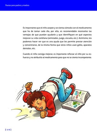 Pautas para padres y madres
[ 1 6 ]
Es importante que el niño acepte y se sienta cómodo con el medicamento
que ha de tomar cada día, por ello, es recomendable mostrarles las
ventajas de que puedan ayudarle y que identifiquen en qué aspectos
mejoran su vida cotidiana (amistades, juego, escuela, etc.). Asimismo, les
podemos hacer ver que es una ayuda que les permite prestar atención
y concentrarse, de la misma forma que otros niños usan gafas, aparatos
dentales, etc.
Cuando el niño consiga mejorar, es importante reforzar al niño por su es-
fuerzo y no atribuirlo al medicamento para que no se sienta incompetente.
 
