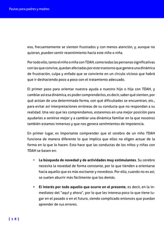 Pautas para padres y madres
[ 1 8 ]
eso, frecuentemente se sienten frustrados y con menos atención, y, aunque no
quieran, pueden sentir resentimiento hacia este niño o niña.
Por todo ello, tanto el niño o niña con TDAH, como todas las personas significativas
con las que convive, quedan afectadas por este trastorno que genera una dinámica
de frustración, culpa y enfado que se convierte en un círculo vicioso que habrá
que ir deshaciendo poco a poco con el tratamiento adecuado.
El primer paso para orientar nuestra ayuda a nuestro hijo o hija con TDAH, y
cambiar así esa dinámica, es poder comprenderlos, es decir, saber qué sienten, por
qué actúan de una determinada forma, con qué dificultades se encuentran, etc.,
para evitar así interpretaciones erróneas de su conducta que no respondan a su
realidad. Una vez que les comprendamos, estaremos en una mejor posición para
ayudarles a sentirse mejor y a cambiar una dinámica familiar en la que nosotros
también estamos inmersos y que nos genera sentimientos de impotencia.
En primer lugar, es importante comprender que el cerebro de un niño TDAH
funciona de manera diferente lo que implica que ellos no eligen actuar de la
forma en la que lo hacen. Esto hace que las conductas de los niños y niñas con
TDAH se basen en:
•	 La búsqueda de novedad y de actividades muy estimulantes. Su cerebro
necesita la novedad de forma constante, por lo que tienden a orientarse
hacia aquello que es más excitante y novedoso. Por ello, cuando no es así,
se suelen aburrir más fácilmente que los demás.
•	 El interés por todo aquello que ocurre en el presente, es decir, en la in-
mediatez del “aquí y ahora”, por lo que les interesa poco lo que tiene lu-
gar en el pasado o en el futuro, siendo complicado entonces que puedan
aprender de sus errores.
 