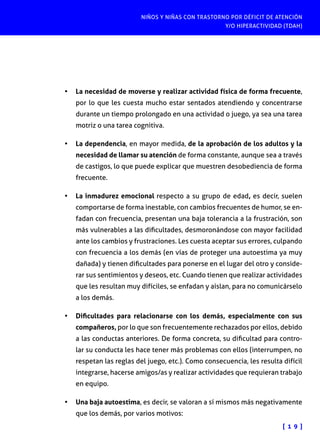 NIÑOS Y NIÑAS CON TRASTORNO POR DÉFICIT DE ATENCIÓN
Y/O HIPERACTIVIDAD (TDAH)
[ 1 9 ]
•	 La necesidad de moverse y realizar actividad física de forma frecuente,
por lo que les cuesta mucho estar sentados atendiendo y concentrarse
durante un tiempo prolongado en una actividad o juego, ya sea una tarea
motriz o una tarea cognitiva.
•	 La dependencia, en mayor medida, de la aprobación de los adultos y la
necesidad de llamar su atención de forma constante, aunque sea a través
de castigos, lo que puede explicar que muestren desobediencia de forma
frecuente.
•	 La inmadurez emocional respecto a su grupo de edad, es decir, suelen
comportarse de forma inestable, con cambios frecuentes de humor, se en-
fadan con frecuencia, presentan una baja tolerancia a la frustración, son
más vulnerables a las dificultades, desmoronándose con mayor facilidad
ante los cambios y frustraciones. Les cuesta aceptar sus errores, culpando
con frecuencia a los demás (en vías de proteger una autoestima ya muy
dañada) y tienen dificultades para ponerse en el lugar del otro y conside-
rar sus sentimientos y deseos, etc. Cuando tienen que realizar actividades
que les resultan muy difíciles, se enfadan y aíslan, para no comunicárselo
a los demás.
•	 Dificultades para relacionarse con los demás, especialmente con sus
compañeros, por lo que son frecuentemente rechazados por ellos, debido
a las conductas anteriores. De forma concreta, su dificultad para contro-
lar su conducta les hace tener más problemas con ellos (interrumpen, no
respetan las reglas del juego, etc.). Como consecuencia, les resulta difícil
integrarse, hacerse amigos/as y realizar actividades que requieran trabajo
en equipo.
•	 Una baja autoestima, es decir, se valoran a sí mismos más negativamente
que los demás, por varios motivos:
 
