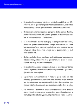 Pautas para padres y madres
[ 2 0 ]
o	 Se sienten incapaces de mantener amistades, debido a sus difi-
cultades, por lo que tienen pocas habilidades sociales, se sienten
impopulares y sienten que tienen más problemas que el resto.
o	 Reciben comentarios negativos por parte de los demás (familia,
profesores, compañeros, etc.), como “pesado” o “maleducado”, so-
bre su comportamiento y capacidades.
o	 Si su rendimiento escolar es bajo y se compara con los demás,
puede ver que ha necesitado más tiempo para realizar una tarea
que sus compañeros y con un rendimiento peor, es decir, que se
esfuerzan más y tienen más errores, por lo que sienten que casi
todo les sale mal.
o	 De forma diaria, tienen que hacer actividades que les requieren
más atención y autocontrol de la que tienen, por lo que su sensa-
ción de fracaso y frustración es mayor.
o	 Se sienten incapaces e inseguros, lo que se acentúa cuando los
adultos dejan de darles responsabilidades por miedo a que las ha-
gan mal o no las cumplan.
o	 Experimenta un mayor número de fracasos que el resto, con más
errores y generando más problemas en el entorno, lo que les hace
ser conscientes de sus mayores dificultades. Esto provoca que
sientan indefensión, es decir, que su esfuerzo no les lleve al éxito.
o	 Los niños con TDAH entran en un círculo vicioso que se retroali-
menta negativamente: como hemos visto, son rechazados muy a
menudo por los adultos y por sus iguales, lo que afecta negativa-
 