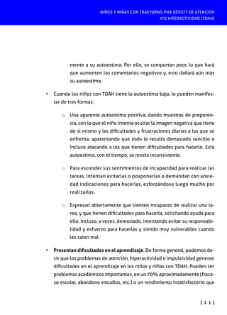 NIÑOS Y NIÑAS CON TRASTORNO POR DÉFICIT DE ATENCIÓN
Y/O HIPERACTIVIDAD (TDAH)
[ 2 1 ]
mente a su autoestima. Por ello, se comportan peor, lo que hará
que aumenten los comentarios negativos y, esto dañará aún más
su autoestima.
•	 Cuando los niños con TDAH tiene la autoestima baja, lo pueden manifes-
tar de tres formas:
o	 Una aparente autoestima positiva, dando muestras de prepoten-
cia, con la que el niño intenta ocultar la imagen negativa que tiene
de sí mismo y las dificultades y frustraciones diarias a las que se
enfrenta, aparentando que todo le resulta demasiado sencillo e
incluso atacando a los que tienen dificultades para hacerlo. Esta
autoestima, con el tiempo, se revela inconsistente.
o	 Para esconder sus sentimientos de incapacidad para realizar las
tareas, intentan evitarlas o posponerlas o demandan con ansie-
dad indicaciones para hacerlas, esforzándose luego mucho por
realizarlas.
o	 Expresan abiertamente que sienten incapaces de realizar una ta-
rea, y que tienen dificultades para hacerla, solicitando ayuda para
ello. Incluso, a veces, demasiado, intentando evitar su responsabi-
lidad y esfuerzo para hacerlas y siendo muy vulnerables cuando
les salen mal.
•	 Presentan dificultades en el aprendizaje. De forma general, podemos de-
cir que los problemas de atención, hiperactividad e impulsividad generan
dificultades en el aprendizaje en los niños y niñas con TDAH. Pueden ser
problemas académicos importantes, en un 70% aproximadamente (fraca-
so escolar, abandono estudios, etc.) o un rendimiento insatisfactorio que
 