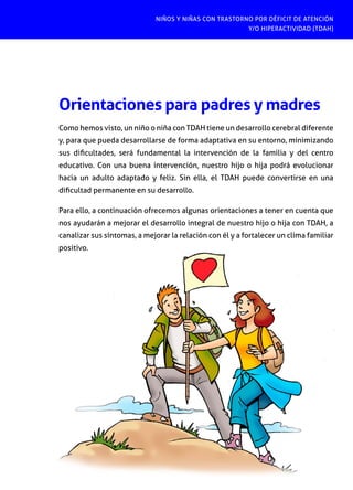 NIÑOS Y NIÑAS CON TRASTORNO POR DÉFICIT DE ATENCIÓN
Y/O HIPERACTIVIDAD (TDAH)
[ 2 3 ]
Orientaciones para padres y madres
Como hemos visto, un niño o niña con TDAH tiene un desarrollo cerebral diferente
y, para que pueda desarrollarse de forma adaptativa en su entorno, minimizando
sus dificultades, será fundamental la intervención de la familia y del centro
educativo. Con una buena intervención, nuestro hijo o hija podrá evolucionar
hacia un adulto adaptado y feliz. Sin ella, el TDAH puede convertirse en una
dificultad permanente en su desarrollo.
Para ello, a continuación ofrecemos algunas orientaciones a tener en cuenta que
nos ayudarán a mejorar el desarrollo integral de nuestro hijo o hija con TDAH, a
canalizar sus síntomas, a mejorar la relación con él y a fortalecer un clima familiar
positivo.
 
