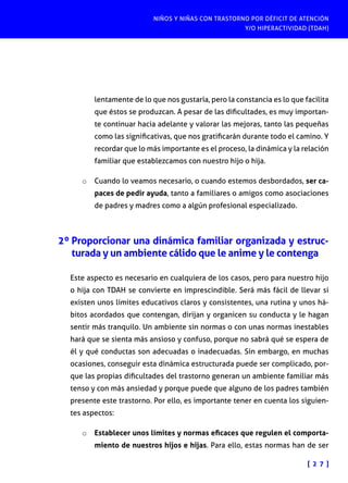 NIÑOS Y NIÑAS CON TRASTORNO POR DÉFICIT DE ATENCIÓN
Y/O HIPERACTIVIDAD (TDAH)
[ 2 7 ]
lentamente de lo que nos gustaría, pero la constancia es lo que facilita
que éstos se produzcan. A pesar de las dificultades, es muy importan-
te continuar hacia adelante y valorar las mejoras, tanto las pequeñas
como las significativas, que nos gratificarán durante todo el camino. Y
recordar que lo más importante es el proceso, la dinámica y la relación
familiar que establezcamos con nuestro hijo o hija.
o	 Cuando lo veamos necesario, o cuando estemos desbordados, ser ca-
paces de pedir ayuda, tanto a familiares o amigos como asociaciones
de padres y madres como a algún profesional especializado.
2º Proporcionar una dinámica familiar organizada y estruc-
turada y un ambiente cálido que le anime y le contenga
Este aspecto es necesario en cualquiera de los casos, pero para nuestro hijo
o hija con TDAH se convierte en imprescindible. Será más fácil de llevar si
existen unos límites educativos claros y consistentes, una rutina y unos há-
bitos acordados que contengan, dirijan y organicen su conducta y le hagan
sentir más tranquilo. Un ambiente sin normas o con unas normas inestables
hará que se sienta más ansioso y confuso, porque no sabrá qué se espera de
él y qué conductas son adecuadas o inadecuadas. Sin embargo, en muchas
ocasiones, conseguir esta dinámica estructurada puede ser complicado, por-
que las propias dificultades del trastorno generan un ambiente familiar más
tenso y con más ansiedad y porque puede que alguno de los padres también
presente este trastorno. Por ello, es importante tener en cuenta los siguien-
tes aspectos:
o	 Establecer unos límites y normas eficaces que regulen el comporta-
miento de nuestros hijos e hijas. Para ello, estas normas han de ser
 