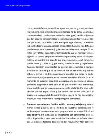 Pautas para padres y madres
[ 2 8 ]
claras, bien definidas, específicas y precisas; cortas y pocas; estables
(su cumplimiento o incumplimiento siempre ha de tener las mismas
consecuencias); consistentes (todos los días igual); realistas (que se
puedan seguir); comprensibles y explícitas (conocidas y comprendi-
das por todos, se pueden poner en algún lugar visible); coherentes
(no contradecirse unas con otras); predecibles (han de estar definidas
previamente, no a posteriori); y darse espaciadas en el tiempo. En los
niños con TDAH es especialmente importante que las normas y límites
sigan estas pautas ya que un ambiente organizado y estructurado per-
mitirá que nuestro hijo sepa lo que esperamos de él, qué conductas
puede hacer y cuáles no y, por tanto, pueda situarse y organizarse.
Recordar también la necesidad de que las consecuencias o castigos
a aplicar en caso de que no se cumplan, han de ser realistas y han de
aplicarse siempre, es decir, no amenazar con algo que luego no poda-
mos cumplir porque entonces las normas perderían eficacia. Si en el
momento no sabemos el castigo o consecuencia que vamos a aplicar,
podemos posponerlo para otro en el que estemos más tranquilos,
anunciándole que se lo comunicaremos más adelante. Por otro lado,
señalar que las expectativas y los límites han de ser adecuadas y
ajustarse a la capacidad de nuestro hijo, es decir, no hay que exigirle
mucho, ni todo lo contrario, sobreprotegerle demasiado.
o	 Fomentar un ambiente familiar cálido, sereno y relajado y con el
menor estrés posible, en la medida de nuestras posibilidades, y
sabiendo precisamente que es el propio trastorno el que dificultará
este objetivo. Sin embargo, es importante ser conscientes que los
niños hiperactivos son más sensibles, inestables e influenciables
por las distintos factores del entorno. Les resulta muy fácil activarse
 