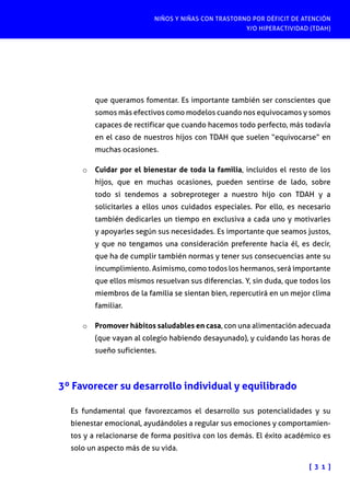 NIÑOS Y NIÑAS CON TRASTORNO POR DÉFICIT DE ATENCIÓN
Y/O HIPERACTIVIDAD (TDAH)
[ 3 1 ]
que queramos fomentar. Es importante también ser conscientes que
somos más efectivos como modelos cuando nos equivocamos y somos
capaces de rectificar que cuando hacemos todo perfecto, más todavía
en el caso de nuestros hijos con TDAH que suelen “equivocarse” en
muchas ocasiones.
o	 Cuidar por el bienestar de toda la familia, incluidos el resto de los
hijos, que en muchas ocasiones, pueden sentirse de lado, sobre
todo si tendemos a sobreproteger a nuestro hijo con TDAH y a
solicitarles a ellos unos cuidados especiales. Por ello, es necesario
también dedicarles un tiempo en exclusiva a cada uno y motivarles
y apoyarles según sus necesidades. Es importante que seamos justos,
y que no tengamos una consideración preferente hacia él, es decir,
que ha de cumplir también normas y tener sus consecuencias ante su
incumplimiento. Asimismo, como todos los hermanos, será importante
que ellos mismos resuelvan sus diferencias. Y, sin duda, que todos los
miembros de la familia se sientan bien, repercutirá en un mejor clima
familiar.
o	 Promover hábitos saludables en casa, con una alimentación adecuada
(que vayan al colegio habiendo desayunado), y cuidando las horas de
sueño suficientes.
3º Favorecer su desarrollo individual y equilibrado
Es fundamental que favorezcamos el desarrollo sus potencialidades y su
bienestar emocional, ayudándoles a regular sus emociones y comportamien-
tos y a relacionarse de forma positiva con los demás. El éxito académico es
solo un aspecto más de su vida.
 