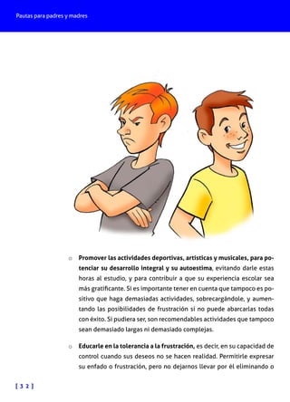 Pautas para padres y madres
[ 3 2 ]
o	 Promover las actividades deportivas, artísticas y musicales, para po-
tenciar su desarrollo integral y su autoestima, evitando darle estas
horas al estudio, y para contribuir a que su experiencia escolar sea
más gratificante. Sí es importante tener en cuenta que tampoco es po-
sitivo que haga demasiadas actividades, sobrecargándole, y aumen-
tando las posibilidades de frustración si no puede abarcarlas todas
con éxito. Si pudiera ser, son recomendables actividades que tampoco
sean demasiado largas ni demasiado complejas.
o	 Educarle en la tolerancia a la frustración, es decir, en su capacidad de
control cuando sus deseos no se hacen realidad. Permitirle expresar
su enfado o frustración, pero no dejarnos llevar por él eliminando o
 