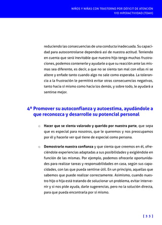 NIÑOS Y NIÑAS CON TRASTORNO POR DÉFICIT DE ATENCIÓN
Y/O HIPERACTIVIDAD (TDAH)
[ 3 3 ]
reduciendo las consecuencias de una conducta inadecuada. Su capaci-
dad para autocontrolarse dependerá así de nuestra actitud. Teniendo
en cuenta que será inevitable que nuestro hijo tenga muchas frustra-
ciones, podemos contenerle y ayudarle a que su reacción ante las mis-
mas sea diferente, es decir, a que no se sienta tan mal con ellas ni se
altere y enfade tanto cuando algo no sale como esperaba. La toleran-
cia a la frustración le permitirá evitar otras consecuencias negativas,
tanto hacia sí mismo como hacia los demás, y sobre todo, le ayudará a
sentirse mejor.
4º Promover su autoconfianza y autoestima, ayudándole a
que reconozca y desarrolle su potencial personal
o	 Hacer que se sienta valorado y querido por nuestra parte, que sepa
que es especial para nosotros, que le queremos y nos preocupamos
por él y hacerle ver qué tiene de especial como persona.
o	 Demostrarle nuestra confianza y que sienta que creemos en él, ofre-
ciéndole experiencias adaptadas a sus posibilidades y exigiéndole en
función de las mismas. Por ejemplo, podemos ofrecerle oportunida-
des para realizar tareas y responsabilidades en casa, según sus capa-
cidades, con las que pueda sentirse útil. En un principio, aquellas que
sabemos que puede realizar correctamente. Asimismo, cuando nues-
tro hijo o hija está tratando de solucionar un problema, evitar interve-
nir y si nos pide ayuda, darle sugerencias, pero no la solución directa,
para que pueda encontrarla por sí mismo.
 