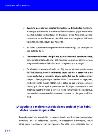 Pautas para padres y madres
[ 3 6 ]
o	 Ayudarlo a aceptar sus propias limitaciones y dificultades, haciéndo-
le ver que nosotros las aceptamos y le entendemos y que todos tene-
mos habilidades y dificultades en diferentes áreas. Asimismo, intentar
compensar estas dificultades, focalizándonos en sus potencialidades
y prestándole los apoyos que necesite.
o	 No hacer comentarios negativos sobre nuestro hijo con otras perso-
nas, delante de él.
o	 Demostrar un interés real por sus actividades y sus preocupaciones,
por ejemplo, asistiendo a sus actividades escolares, deportivas, etc. o
preguntándole cómo le ha ido en el colegio o con sus amigos.
o	 Para fortalecer nuestro vínculo con él y que se sienta especial, como
ya señalábamos, dedicar un tiempo todos los días a estar con él de
forma exclusiva y compartir alguna actividad que le guste, aunque
sea poco tiempo, pero que sea de calidad (contar cuentos, jugar, leer,
etc.) o si es más mayor, hablar con él sobre lo que le gusta, cómo se
siente, qué piensa, qué le preocupa, etc. Es importante que le trans-
mitamos nuestro interés a través de una comunicación sea positiva,
tanto verbal como no verbal (mantener contacto ocular, postura física,
etc.).
5º Ayudarle a mejorar sus relaciones sociales y las habili-
dades necesarias para ello
Como hemos visto, una de las consecuencias de sus síntomas es un posible
deterioro en sus relaciones sociales, manifestando dificultades, entre
otras, para relacionarse con sus iguales. Por ello, será necesario que le
 