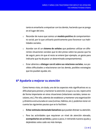 NIÑOS Y NIÑAS CON TRASTORNO POR DÉFICIT DE ATENCIÓN
Y/O HIPERACTIVIDAD (TDAH)
[ 3 9 ]
tante es enseñarle a empatizar con los demás, haciendo que se ponga
en el lugar del otro.
o	 Recordar de nuevo que somos un modelo positivo de comportamien-
to social, por lo que utilizarlo positivamente para favorecer sus habi-
lidades sociales.
o	 Acordar con él un sistema de señales que podamos utilizar en dife-
rentes situaciones sociales que le den pistas sobre las pautas que ha
de seguir, pero sin que el resto se entere (por ejemplo, un gesto para
indicarle que ha de parar un determinado comportamiento).
o	 Estar abiertos a dialogar con él sobre sus relaciones sociales, sus po-
sibles dificultades a relacionarse con los demás, posibles estrategias
que les puedan ayudar, etc.
6º Ayudarle a mejorar su atención
Como hemos visto, sin duda, uno de los aspectos más significativos es su
dificultad para prestar y mantener la atención, lo que a su vez, repercutirá
de forma importante en otras situaciones (relaciones sociales, tareas es-
colares, etc.). Por ello, además de establecer y mantener una organización
y dinámica estructurada en casa (rutinas, hábitos, etc.), podemos tener en
cuenta las siguientes pautas que se lo faciliten:
o	 Evitar estímulos demasiado llamativos que puedan distraer su atención.
o	 Para las actividades que requieran un nivel de atención elevado,
acompañarles en un inicio, y poco a poco, ir retirando nuestra ayuda y
dejándoles solos cada vez más tiempo.
 