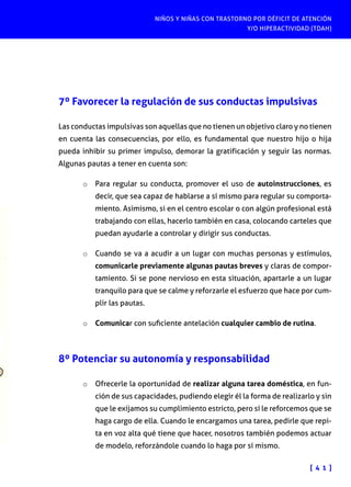NIÑOS Y NIÑAS CON TRASTORNO POR DÉFICIT DE ATENCIÓN
Y/O HIPERACTIVIDAD (TDAH)
[ 4 1 ]
7º Favorecer la regulación de sus conductas impulsivas
Las conductas impulsivas son aquellas que no tienen un objetivo claro y no tienen
en cuenta las consecuencias, por ello, es fundamental que nuestro hijo o hija
pueda inhibir su primer impulso, demorar la gratificación y seguir las normas.
Algunas pautas a tener en cuenta son:
o	 Para regular su conducta, promover el uso de autoinstrucciones, es
decir, que sea capaz de hablarse a sí mismo para regular su comporta-
miento. Asimismo, si en el centro escolar o con algún profesional está
trabajando con ellas, hacerlo también en casa, colocando carteles que
puedan ayudarle a controlar y dirigir sus conductas.
o	 Cuando se va a acudir a un lugar con muchas personas y estímulos,
comunicarle previamente algunas pautas breves y claras de compor-
tamiento. Si se pone nervioso en esta situación, apartarle a un lugar
tranquilo para que se calme y reforzarle el esfuerzo que hace por cum-
plir las pautas.
o	 Comunicar con suficiente antelación cualquier cambio de rutina.
8º Potenciar su autonomía y responsabilidad
o	 Ofrecerle la oportunidad de realizar alguna tarea doméstica, en fun-
ción de sus capacidades, pudiendo elegir él la forma de realizarlo y sin
que le exijamos su cumplimiento estricto, pero sí le reforcemos que se
haga cargo de ella. Cuando le encargamos una tarea, pedirle que repi-
ta en voz alta qué tiene que hacer, nosotros también podemos actuar
de modelo, reforzándole cuando lo haga por sí mismo.
 