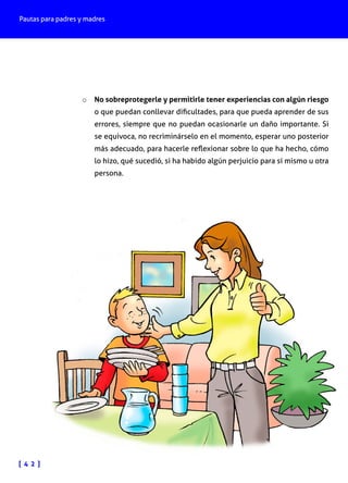 Pautas para padres y madres
[ 4 2 ]
o	 No sobreprotegerle y permitirle tener experiencias con algún riesgo
o que puedan conllevar dificultades, para que pueda aprender de sus
errores, siempre que no puedan ocasionarle un daño importante. Si
se equivoca, no recriminárselo en el momento, esperar uno posterior
más adecuado, para hacerle reflexionar sobre lo que ha hecho, cómo
lo hizo, qué sucedió, si ha habido algún perjuicio para sí mismo u otra
persona.
 