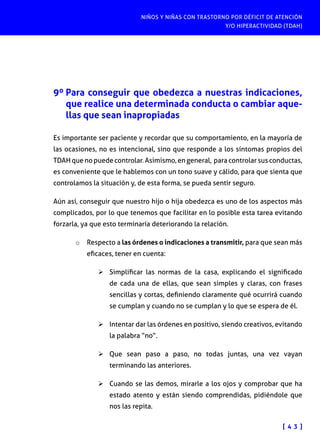 NIÑOS Y NIÑAS CON TRASTORNO POR DÉFICIT DE ATENCIÓN
Y/O HIPERACTIVIDAD (TDAH)
[ 4 3 ]
9º Para conseguir que obedezca a nuestras indicaciones,
que realice una determinada conducta o cambiar aque-
llas que sean inapropiadas
Es importante ser paciente y recordar que su comportamiento, en la mayoría de
las ocasiones, no es intencional, sino que responde a los síntomas propios del
TDAH que no puede controlar. Asimismo, en general, para controlar sus conductas,
es conveniente que le hablemos con un tono suave y cálido, para que sienta que
controlamos la situación y, de esta forma, se pueda sentir seguro.
Aún así, conseguir que nuestro hijo o hija obedezca es uno de los aspectos más
complicados, por lo que tenemos que facilitar en lo posible esta tarea evitando
forzarla, ya que esto terminaría deteriorando la relación.
o	 Respecto a las órdenes o indicaciones a transmitir, para que sean más
eficaces, tener en cuenta:
Ø	Simplificar las normas de la casa, explicando el significado
de cada una de ellas, que sean simples y claras, con frases
sencillas y cortas, definiendo claramente qué ocurrirá cuando
se cumplan y cuando no se cumplan y lo que se espera de él.
Ø	Intentar dar las órdenes en positivo, siendo creativos, evitando
la palabra “no”.
Ø	Que sean paso a paso, no todas juntas, una vez vayan
terminando las anteriores.
Ø	Cuando se las demos, mirarle a los ojos y comprobar que ha
estado atento y están siendo comprendidas, pidiéndole que
nos las repita.
 