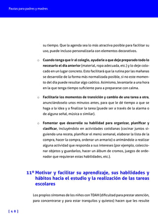 Pautas para padres y madres
[ 4 8 ]
su tiempo. Que la agenda sea lo más atractiva posible para facilitar su
uso, puede incluso personalizarla con elementos decorativos.
o	 Cuando tenga que ir al colegio, ayudarle a que deje preparado todo lo
necesario el día anterior (material, ropa adecuada, etc.) y lo deje colo-
cado en un lugar concreto. Esto facilitará que la rutina por las mañanas
se desarrolle de la forma más normalizada posible, si no este momen-
to del día puede resultar algo caótico. Asimismo, levantarle a una hora
en la que tenga tiempo suficiente para a prepararse con calma.
o	 Facilitarle los momentos de transición y cambio de una tarea a otra,
anunciándoselo unos minutos antes, para que le dé tiempo a que se
haga a la idea y a finalizar la tarea (puede ser a través de la alarma o
de alguna señal, música o similar).
o	 Fomentar que desarrolle su habilidad para organizar, planificar y
clasificar, incluyéndolo en actividades cotidianas (cocinar juntos si-
guiendo una receta, planificar el menú semanal, elaborar la lista de la
compra, hacer la compra, ordenar un armario) o animándole a realizar
alguna actividad que responda a sus intereses (por ejemplo, coleccio-
nar objetos y guardarlos, hacer un álbum de cromos, juegos de orde-
nador que requieran estas habilidades, etc.).
11º Motivar y facilitar su aprendizaje, sus habilidades y
hábitos hacia el estudio y la realización de las tareas
escolares
Los propios síntomas de los niños con TDAH (dificultad para prestar atención,
para concentrarse y para estar tranquilos y quietos) hacen que les resulte
 