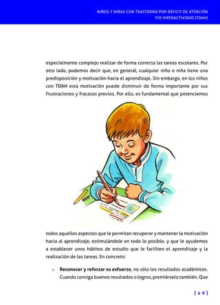 NIÑOS Y NIÑAS CON TRASTORNO POR DÉFICIT DE ATENCIÓN
Y/O HIPERACTIVIDAD (TDAH)
[ 4 9 ]
especialmente complejo realizar de forma correcta las tareas escolares. Por
otro lado, podemos decir que, en general, cualquier niño o niña tiene una
predisposición y motivación hacia el aprendizaje. Sin embargo, en los niños
con TDAH esta motivación puede disminuir de forma importante por sus
frustraciones y fracasos previos. Por ello, es fundamental que potenciemos
todos aquellos aspectos que le permitan recuperar y mantener la motivación
hacia al aprendizaje, estimulándole en todo lo posible, y que le ayudemos
a establecer unos hábitos de estudio que le faciliten el aprendizaje y la
realización de las tareas. En concreto:
o	 Reconocer y reforzar su esfuerzo, no sólo los resultados académicos.
Cuando consiga buenos resultados o logros, premiárselo también. Que
 