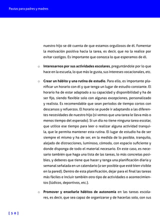 Pautas para padres y madres
[ 5 0 ]
nuestro hijo se dé cuenta de que estamos orgullosos de él. Fomentar
la motivación positiva hacia la tarea, es decir, que no la realice por
evitar castigos. Es importante que conozca lo que esperamos de él.
o	 Interesarnos por sus actividades escolares, preguntándole por lo que
hace en la escuela, lo que más le gusta, sus intereses vocacionales, etc.
o	 Crear un hábito y una rutina de estudio. Para ello, es importante pla-
nificar un horario con él y que tenga un lugar de estudio constante. El
horario ha de estar adaptado a su capacidad y disponibilidad y ha de
ser fijo, siendo flexible solo con algunas excepciones, personalizado
y realista. Es recomendable que sean periodos de tiempo cortos con
descansos y refuerzos. El horario se puede ir adaptando a las diferen-
tes necesidades de nuestro hijo (si vemos que una tarea le lleva más o
menos tiempo del esperado). Si un día no tiene ninguna tarea escolar,
que utilice ese tiempo para leer o realizar alguna actividad tranqui-
la, que le permita mantener esta rutina. El lugar de estudio ha de ser
siempre el mismo y ha de ser, en la medida de lo posible, tranquilo,
alejado de distracciones, luminoso, cómodo, con espacio suficiente y
donde disponga de todo el material necesario. En este caso, es nece-
sario también que haga una lista de las tareas, lo más concretas posi-
bles, y deberes que tiene que hacer y tenga una planificación diaria y
semanal señalada en un calendario (a ser posible que esté bien visible
en la pared). Dentro de esta planificación, dejar para el final las tareas
más fáciles e incluir también otro tipo de actividades o acontecimien-
tos (lúdicos, deportivos, etc.).
o	 Promover y enseñarle hábitos de autonomía en las tareas escola-
res, es decir, que sea capaz de organizarse y de hacerlas solo, con sus
 