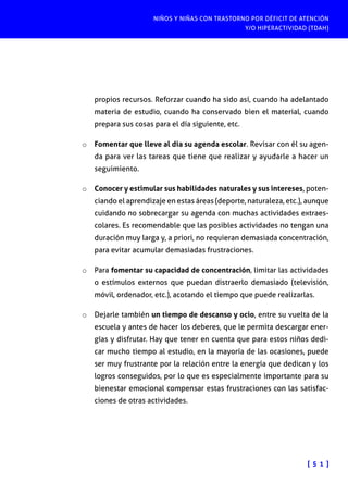 NIÑOS Y NIÑAS CON TRASTORNO POR DÉFICIT DE ATENCIÓN
Y/O HIPERACTIVIDAD (TDAH)
[ 5 1 ]
propios recursos. Reforzar cuando ha sido así, cuando ha adelantado
materia de estudio, cuando ha conservado bien el material, cuando
prepara sus cosas para el día siguiente, etc.
o	 Fomentar que lleve al día su agenda escolar. Revisar con él su agen-
da para ver las tareas que tiene que realizar y ayudarle a hacer un
seguimiento.
o	 Conocer y estimular sus habilidades naturales y sus intereses, poten-
ciando el aprendizaje en estas áreas (deporte, naturaleza, etc.), aunque
cuidando no sobrecargar su agenda con muchas actividades extraes-
colares. Es recomendable que las posibles actividades no tengan una
duración muy larga y, a priori, no requieran demasiada concentración,
para evitar acumular demasiadas frustraciones.
o	 Para fomentar su capacidad de concentración, limitar las actividades
o estímulos externos que puedan distraerlo demasiado (televisión,
móvil, ordenador, etc.), acotando el tiempo que puede realizarlas.
o	 Dejarle también un tiempo de descanso y ocio, entre su vuelta de la
escuela y antes de hacer los deberes, que le permita descargar ener-
gías y disfrutar. Hay que tener en cuenta que para estos niños dedi-
car mucho tiempo al estudio, en la mayoría de las ocasiones, puede
ser muy frustrante por la relación entre la energía que dedican y los
logros conseguidos, por lo que es especialmente importante para su
bienestar emocional compensar estas frustraciones con las satisfac-
ciones de otras actividades.
 