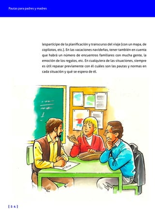 Pautas para padres y madres
[ 5 4 ]
lespartícipe de la planificación y transcurso del viaje (con un mapa, de
copilotos, etc.). En las vacaciones navideñas, tener también en cuenta
que habrá un número de encuentros familiares con mucha gente, la
emoción de los regalos, etc. En cualquiera de las situaciones, siempre
es útil repasar previamente con él cuáles son las pautas y normas en
cada situación y qué se espera de él.
 